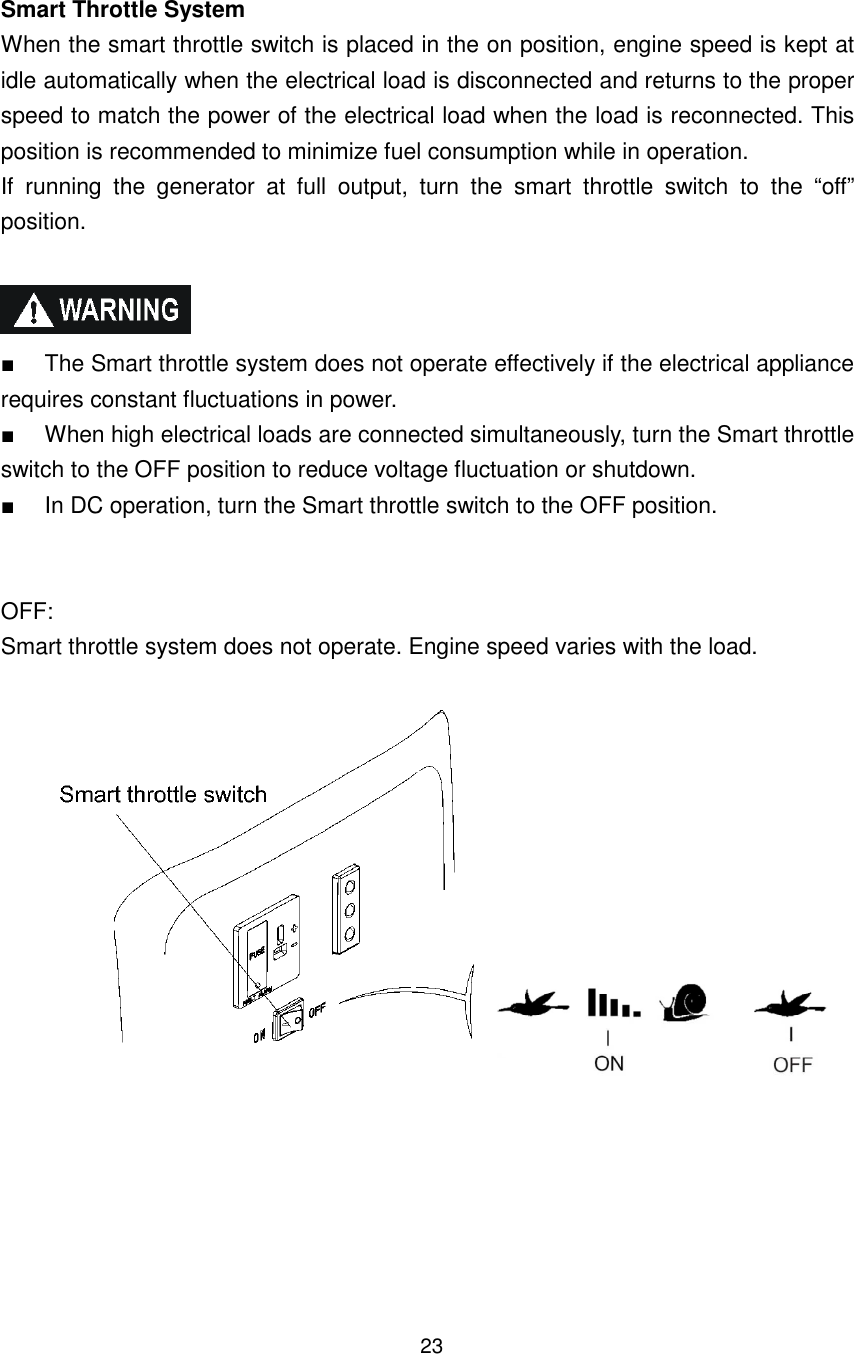 23 Smart Throttle System When the smart throttle switch is placed in the on position, engine speed is kept at idle automatically when the electrical load is disconnected and returns to the proper speed to match the power of the electrical load when the load is reconnected. This position is recommended to minimize fuel consumption while in operation. If  running  the  generator  at  full  output,  turn  the  smart  throttle  switch  to  the  “off” position.    ■  The Smart throttle system does not operate effectively if the electrical appliance requires constant fluctuations in power. ■  When high electrical loads are connected simultaneously, turn the Smart throttle switch to the OFF position to reduce voltage fluctuation or shutdown. ■  In DC operation, turn the Smart throttle switch to the OFF position.   OFF: Smart throttle system does not operate. Engine speed varies with the load.        