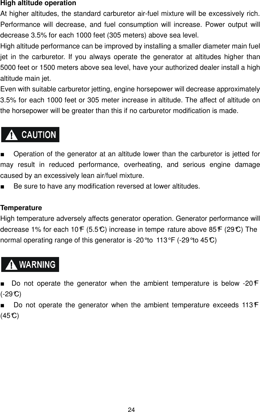 24 High altitude operation At higher altitudes, the standard carburetor air-fuel mixture will be excessively rich. Performance will decrease,  and fuel  consumption will  increase.  Power output  will decrease 3.5% for each 1000 feet (305 meters) above sea level. High altitude performance can be improved by installing a smaller diameter main fuel jet  in the carburetor.  If  you always operate  the  generator  at  altitudes higher  than 5000 feet or 1500 meters above sea level, have your authorized dealer install a high altitude main jet. Even with suitable carburetor jetting, engine horsepower will decrease approximately 3.5% for each 1000 feet or 305 meter increase in altitude. The affect of altitude on the horsepower will be greater than this if no carburetor modification is made.    ■  Operation of the generator at an altitude lower than the carburetor is jetted for may  result  in  reduced  performance,  overheating,  and  serious  engine  damage caused by an excessively lean air/fuel mixture. ■  Be sure to have any modification reversed at lower altitudes.  Temperature High temperature adversely affects generator operation. Generator performance will decrease 1% for each 10°F (5.5°C) increase in tempe rature above 85°F (29°C) The normal operating range of this generator is -20° to  113° F (-29° to 45°C)    ■    Do  not  operate  the  generator  when  the  ambient  temperature  is  below  -20°F (-29°C) ■  Do  not  operate  the  generator  when  the  ambient  temperature  exceeds  113°F (45°C)      