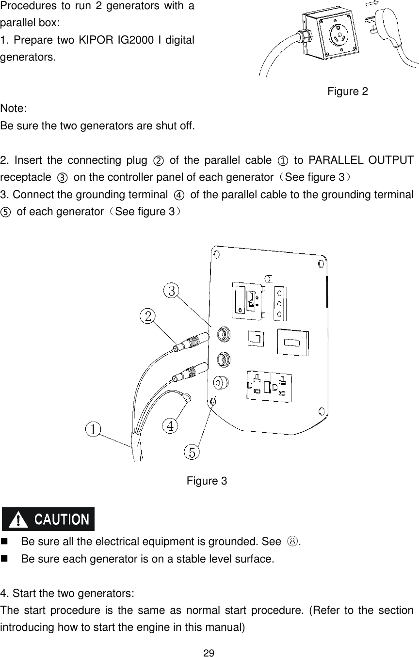 29 Procedures to run 2 generators with a parallel box: 1. Prepare two KIPOR IG2000 I digital generators.  Figure 2 Note: Be sure the two generators are shut off.  2.  Insert  the  connecting  plug  ②  of  the  parallel  cable  ①  to  PARALLEL  OUTPUT receptacle  ③  on the controller panel of each generatorSee figure 3 3. Connect the grounding terminal  ④  of the parallel cable to the grounding terminal ⑤  of each generatorSee figure 3   Figure 3     Be sure all the electrical equipment is grounded. See  .   Be sure each generator is on a stable level surface.  4. Start the two generators: The start procedure is the same as normal start procedure. (Refer to the section introducing how to start the engine in this manual) 