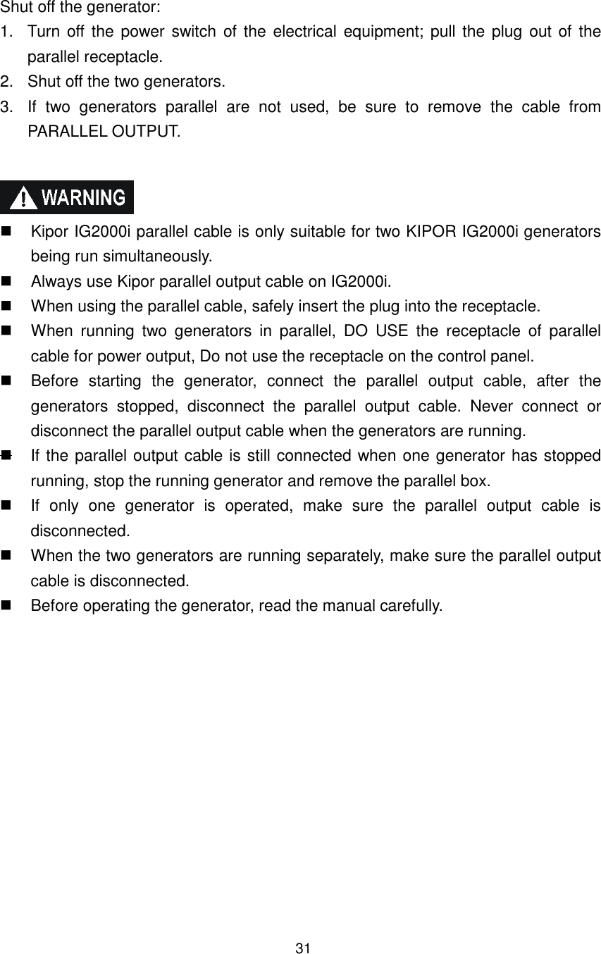 31 Shut off the generator: 1.  Turn  off the  power switch of the electrical  equipment; pull  the plug  out of  the parallel receptacle. 2.  Shut off the two generators. 3.  If  two  generators  parallel  are  not  used,  be  sure  to  remove  the  cable  from PARALLEL OUTPUT.      Kipor IG2000i parallel cable is only suitable for two KIPOR IG2000i generators being run simultaneously.     Always use Kipor parallel output cable on IG2000i.   When using the parallel cable, safely insert the plug into the receptacle.     When  running  two  generators  in  parallel,  DO  USE  the  receptacle  of  parallel cable for power output, Do not use the receptacle on the control panel.   Before  starting  the  generator,  connect  the  parallel  output  cable,  after  the generators  stopped,  disconnect  the  parallel  output  cable.  Never  connect  or disconnect the parallel output cable when the generators are running.   If the parallel output cable is still connected when one generator has stopped running, stop the running generator and remove the parallel box.     If  only  one  generator  is  operated,  make  sure  the  parallel  output  cable  is disconnected.   When the two generators are running separately, make sure the parallel output cable is disconnected.   Before operating the generator, read the manual carefully.           