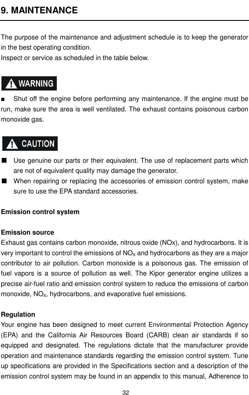 32 9. MAINTENANCE  The purpose of the maintenance and adjustment schedule is to keep the generator in the best operating condition. Inspect or service as scheduled in the table below.    ■  Shut off the engine before performing any maintenance. If the engine must be run, make sure the area is well ventilated. The exhaust contains poisonous carbon monoxide gas.      Use genuine our parts or their equivalent. The use of replacement parts which are not of equivalent quality may damage the generator.   When repairing or replacing the accessories of emission control system, make sure to use the EPA standard accessories.  Emission control system  Emission source Exhaust gas contains carbon monoxide, nitrous oxide (NOx), and hydrocarbons. It is very important to control the emissions of NOX and hydrocarbons as they are a major contributor to air pollution. Carbon monoxide is a poisonous gas. The emission of fuel vapors is a source of pollution as well. The Kipor generator engine utilizes a precise air-fuel ratio and emission control system to reduce the emissions of carbon monoxide, NOX, hydrocarbons, and evaporative fuel emissions.    Regulation Your engine has been designed to meet current Environmental Protection Agency (EPA)  and  the  California  Air  Resources  Board  (CARB)  clean  air  standards  if  so equipped  and  designated.  The  regulations  dictate  that  the  manufacturer  provide operation and maintenance standards regarding the emission control system. Tune up specifications are provided in the Specifications section and a description of the emission control system may be found in an appendix to this manual, Adherence to 