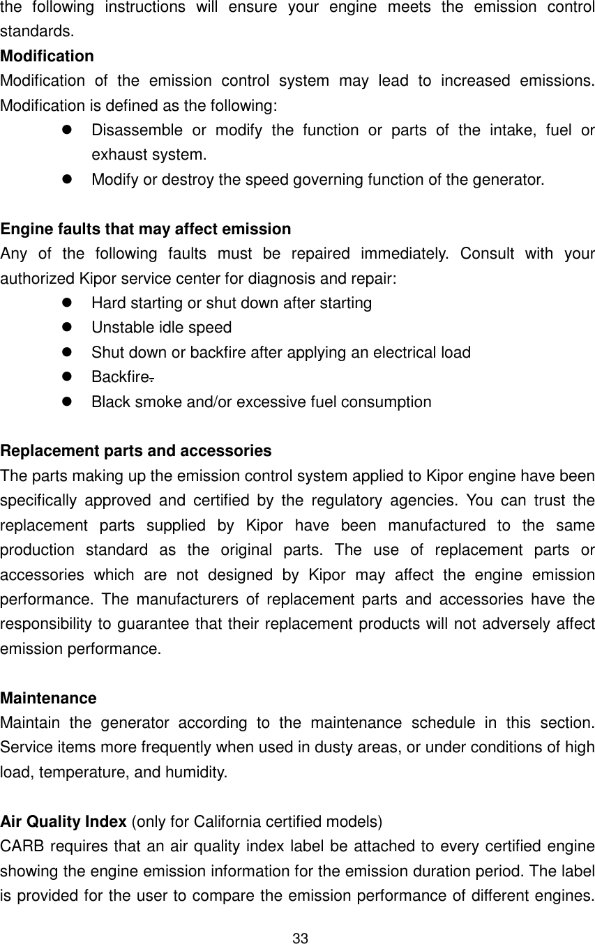 33 the  following  instructions  will  ensure  your  engine  meets  the  emission  control standards.   Modification Modification  of  the  emission  control  system  may  lead  to  increased  emissions. Modification is defined as the following:   Disassemble  or  modify  the  function  or  parts  of  the  intake,  fuel  or exhaust system.   Modify or destroy the speed governing function of the generator.    Engine faults that may affect emission Any  of  the  following  faults  must  be  repaired  immediately.  Consult  with  your authorized Kipor service center for diagnosis and repair:   Hard starting or shut down after starting   Unstable idle speed   Shut down or backfire after applying an electrical load   Backfire.   Black smoke and/or excessive fuel consumption    Replacement parts and accessories The parts making up the emission control system applied to Kipor engine have been specifically  approved  and  certified  by  the  regulatory  agencies.  You  can  trust  the replacement  parts  supplied  by  Kipor  have  been  manufactured  to  the  same production  standard  as  the  original  parts.  The  use  of  replacement  parts  or accessories  which  are  not  designed  by  Kipor  may  affect  the  engine  emission performance.  The  manufacturers  of  replacement  parts  and  accessories  have  the responsibility to guarantee that their replacement products will not adversely affect emission performance.  Maintenance   Maintain  the  generator  according  to  the  maintenance  schedule  in  this  section. Service items more frequently when used in dusty areas, or under conditions of high load, temperature, and humidity.    Air Quality Index (only for California certified models) CARB requires that an air quality index label be attached to every certified engine showing the engine emission information for the emission duration period. The label is provided for the user to compare the emission performance of different engines. 