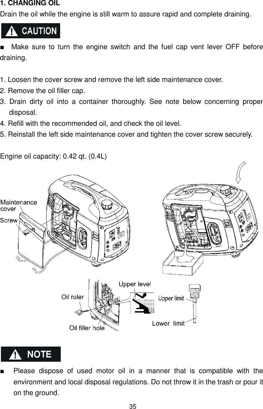 35  1. CHANGING OIL Drain the oil while the engine is still warm to assure rapid and complete draining.   ■    Make  sure  to  turn the  engine  switch  and  the  fuel  cap  vent  lever  OFF  before draining.  1. Loosen the cover screw and remove the left side maintenance cover. 2. Remove the oil filler cap. 3.  Drain  dirty  oil  into  a  container  thoroughly.  See  note  below  concerning  proper disposal. 4. Refill with the recommended oil, and check the oil level. 5. Reinstall the left side maintenance cover and tighten the cover screw securely.  Engine oil capacity: 0.42 qt. (0.4L)     ■  Please  dispose  of  used  motor  oil  in  a  manner  that  is  compatible  with  the environment and local disposal regulations. Do not throw it in the trash or pour it on the ground. 