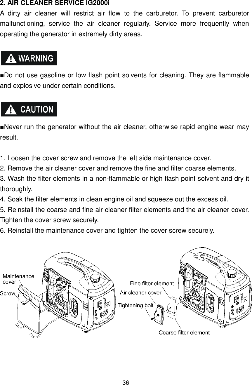 36  2. AIR CLEANER SERVICE IG2000i A  dirty  air  cleaner  will  restrict  air  flow  to  the  carburetor.  To  prevent  carburetor malfunctioning,  service  the  air  cleaner  regularly.  Service  more  frequently  when operating the generator in extremely dirty areas.    ■Do not use gasoline or low flash point solvents for cleaning. They are flammable and explosive under certain conditions.    ■Never run the generator without the air cleaner, otherwise rapid engine wear may result.  1. Loosen the cover screw and remove the left side maintenance cover. 2. Remove the air cleaner cover and remove the fine and filter coarse elements. 3. Wash the filter elements in a non-flammable or high flash point solvent and dry it thoroughly. 4. Soak the filter elements in clean engine oil and squeeze out the excess oil. 5. Reinstall the coarse and fine air cleaner filter elements and the air cleaner cover. Tighten the cover screw securely. 6. Reinstall the maintenance cover and tighten the cover screw securely.      