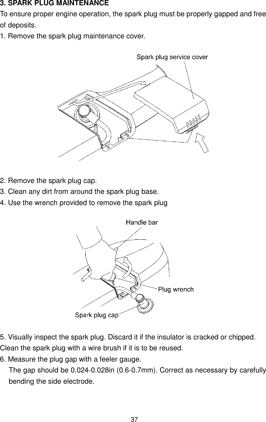 37 3. SPARK PLUG MAINTENANCE To ensure proper engine operation, the spark plug must be properly gapped and free of deposits. 1. Remove the spark plug maintenance cover.    2. Remove the spark plug cap. 3. Clean any dirt from around the spark plug base. 4. Use the wrench provided to remove the spark plug    5. Visually inspect the spark plug. Discard it if the insulator is cracked or chipped. Clean the spark plug with a wire brush if it is to be reused. 6. Measure the plug gap with a feeler gauge. The gap should be 0.024-0.028in (0.6-0.7mm). Correct as necessary by carefully bending the side electrode. 