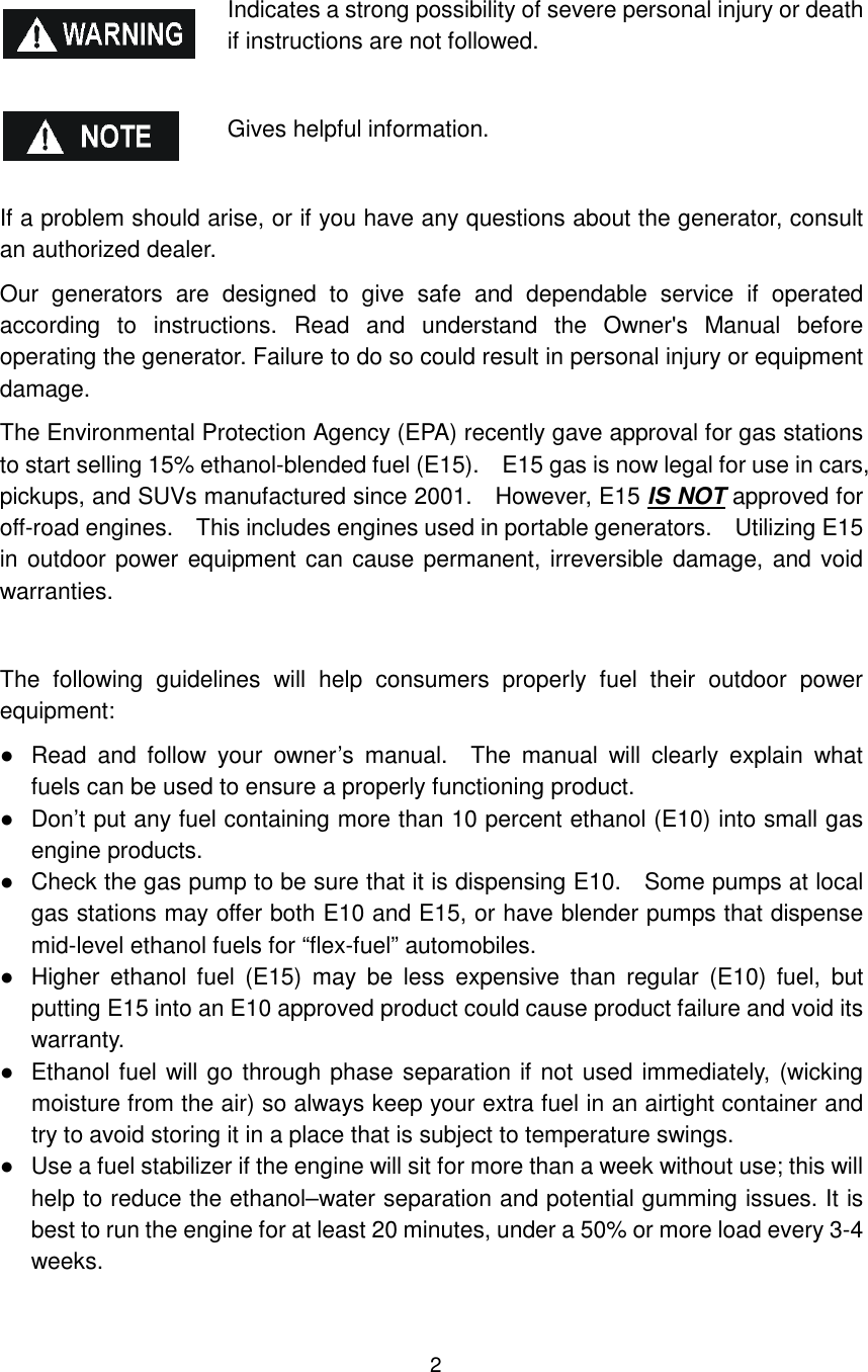 2 Indicates a strong possibility of severe personal injury or death if instructions are not followed.  Gives helpful information.  If a problem should arise, or if you have any questions about the generator, consult an authorized dealer. Our  generators  are  designed  to  give  safe  and  dependable  service  if  operated according  to  instructions.  Read  and  understand  the  Owner&apos;s  Manual  before operating the generator. Failure to do so could result in personal injury or equipment damage. The Environmental Protection Agency (EPA) recently gave approval for gas stations to start selling 15% ethanol-blended fuel (E15).    E15 gas is now legal for use in cars, pickups, and SUVs manufactured since 2001.    However, E15 IS NOT approved for off-road engines.    This includes engines used in portable generators.    Utilizing E15 in outdoor power equipment can cause permanent, irreversible damage, and void warranties.  The  following  guidelines  will  help  consumers  properly  fuel  their  outdoor  power equipment: ●  Read  and  follow  your  owner’s  manual.    The  manual  will  clearly  explain  what fuels can be used to ensure a properly functioning product. ●  Don’t put any fuel containing more than 10 percent ethanol (E10) into small gas engine products. ●  Check the gas pump to be sure that it is dispensing E10.    Some pumps at local gas stations may offer both E10 and E15, or have blender pumps that dispense mid-level ethanol fuels for “flex-fuel” automobiles. ●  Higher  ethanol  fuel  (E15)  may  be  less  expensive  than  regular  (E10)  fuel,  but putting E15 into an E10 approved product could cause product failure and void its warranty. ●  Ethanol fuel will go through phase separation if not used immediately, (wicking moisture from the air) so always keep your extra fuel in an airtight container and try to avoid storing it in a place that is subject to temperature swings. ●  Use a fuel stabilizer if the engine will sit for more than a week without use; this will help to reduce the ethanol–water separation and potential gumming issues. It is best to run the engine for at least 20 minutes, under a 50% or more load every 3-4 weeks.  