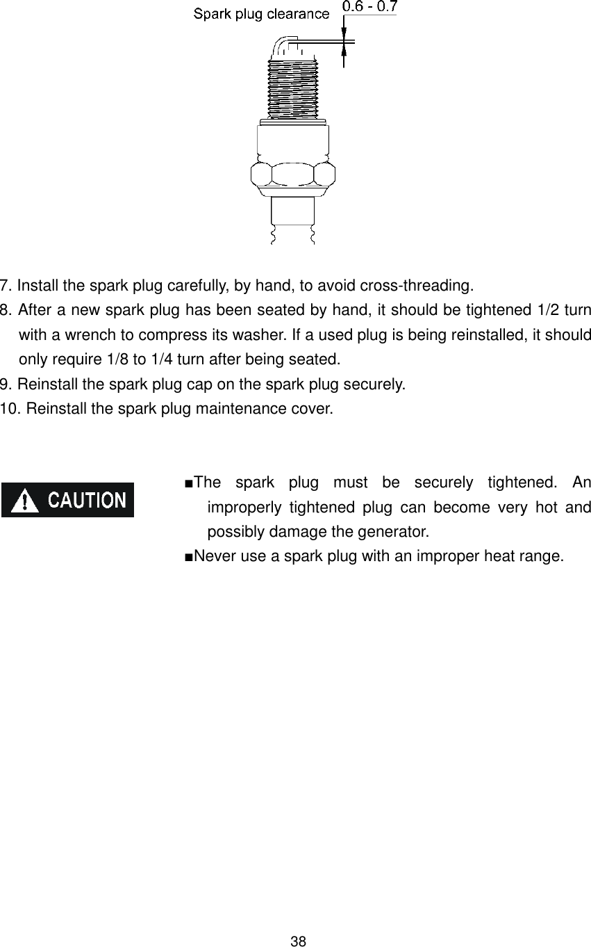 38   7. Install the spark plug carefully, by hand, to avoid cross-threading. 8. After a new spark plug has been seated by hand, it should be tightened 1/2 turn with a wrench to compress its washer. If a used plug is being reinstalled, it should only require 1/8 to 1/4 turn after being seated. 9. Reinstall the spark plug cap on the spark plug securely. 10. Reinstall the spark plug maintenance cover.   ■The  spark  plug  must  be  securely  tightened.  An improperly  tightened  plug  can  become  very  hot  and possibly damage the generator. ■Never use a spark plug with an improper heat range.     