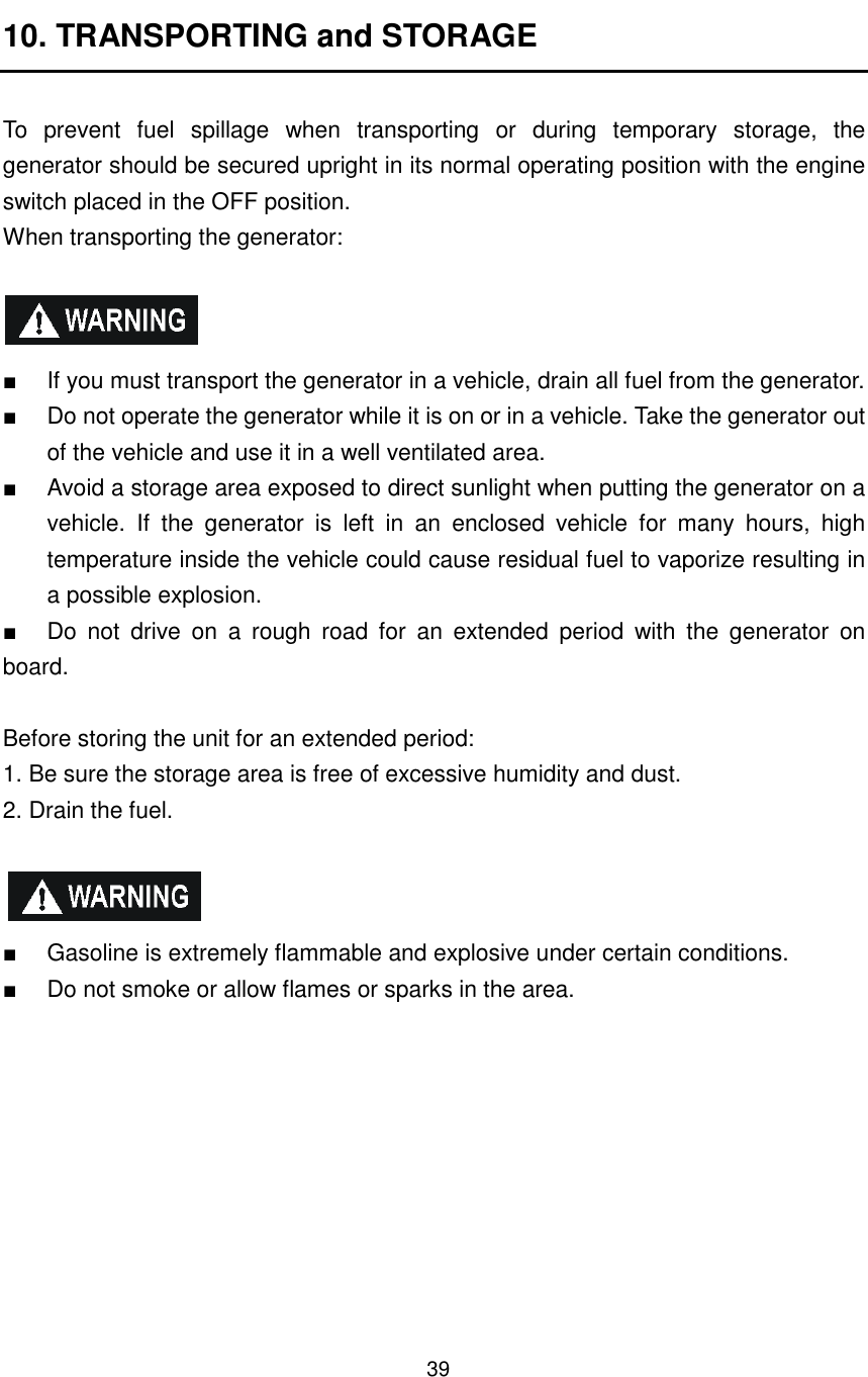 39 10. TRANSPORTING and STORAGE  To  prevent  fuel  spillage  when  transporting  or  during  temporary  storage,  the generator should be secured upright in its normal operating position with the engine switch placed in the OFF position. When transporting the generator:    ■  If you must transport the generator in a vehicle, drain all fuel from the generator. ■  Do not operate the generator while it is on or in a vehicle. Take the generator out of the vehicle and use it in a well ventilated area. ■  Avoid a storage area exposed to direct sunlight when putting the generator on a vehicle.  If  the  generator  is  left  in  an  enclosed  vehicle  for  many  hours,  high temperature inside the vehicle could cause residual fuel to vaporize resulting in a possible explosion. ■  Do  not  drive  on  a  rough  road  for  an  extended  period  with  the  generator  on board.      Before storing the unit for an extended period: 1. Be sure the storage area is free of excessive humidity and dust. 2. Drain the fuel.    ■  Gasoline is extremely flammable and explosive under certain conditions. ■  Do not smoke or allow flames or sparks in the area. 