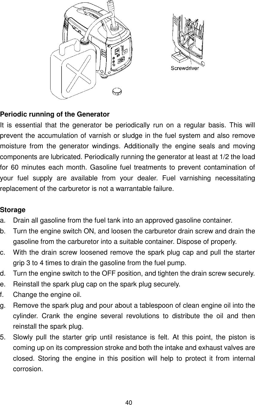 40  Periodic running of the Generator It  is  essential  that  the  generator  be  periodically  run  on  a  regular  basis.  This  will prevent the accumulation of varnish or sludge in the fuel system and also remove moisture  from  the  generator  windings.  Additionally  the  engine  seals  and  moving components are lubricated. Periodically running the generator at least at 1/2 the load for 60 minutes  each month. Gasoline fuel treatments to  prevent  contamination of your  fuel  supply  are  available  from  your  dealer.  Fuel  varnishing  necessitating replacement of the carburetor is not a warrantable failure.  Storage a.  Drain all gasoline from the fuel tank into an approved gasoline container. b.  Turn the engine switch ON, and loosen the carburetor drain screw and drain the gasoline from the carburetor into a suitable container. Dispose of properly. c.  With the drain screw loosened remove the spark plug cap and pull the starter grip 3 to 4 times to drain the gasoline from the fuel pump. d.  Turn the engine switch to the OFF position, and tighten the drain screw securely. e.  Reinstall the spark plug cap on the spark plug securely. f.  Change the engine oil. g.  Remove the spark plug and pour about a tablespoon of clean engine oil into the cylinder.  Crank  the  engine  several  revolutions  to  distribute  the  oil  and  then reinstall the spark plug. 5.  Slowly  pull  the  starter  grip  until  resistance  is  felt.  At  this  point,  the  piston  is coming up on its compression stroke and both the intake and exhaust valves are closed.  Storing  the  engine  in  this  position  will  help  to  protect  it  from  internal corrosion.  