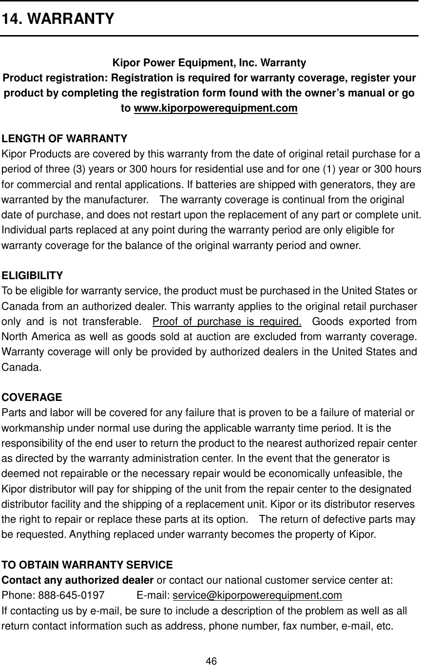 46 14. WARRANTY  Kipor Power Equipment, Inc. Warranty Product registration: Registration is required for warranty coverage, register your product by completing the registration form found with the owner’s manual or go to www.kiporpowerequipment.com  LENGTH OF WARRANTY Kipor Products are covered by this warranty from the date of original retail purchase for a period of three (3) years or 300 hours for residential use and for one (1) year or 300 hours for commercial and rental applications. If batteries are shipped with generators, they are warranted by the manufacturer.    The warranty coverage is continual from the original date of purchase, and does not restart upon the replacement of any part or complete unit. Individual parts replaced at any point during the warranty period are only eligible for warranty coverage for the balance of the original warranty period and owner.  ELIGIBILITY To be eligible for warranty service, the product must be purchased in the United States or Canada from an authorized dealer. This warranty applies to the original retail purchaser only  and  is  not  transferable.    Proof  of  purchase  is  required.    Goods  exported  from North America as well as goods sold at auction are excluded from warranty coverage. Warranty coverage will only be provided by authorized dealers in the United States and Canada.    COVERAGE Parts and labor will be covered for any failure that is proven to be a failure of material or workmanship under normal use during the applicable warranty time period. It is the responsibility of the end user to return the product to the nearest authorized repair center as directed by the warranty administration center. In the event that the generator is deemed not repairable or the necessary repair would be economically unfeasible, the Kipor distributor will pay for shipping of the unit from the repair center to the designated distributor facility and the shipping of a replacement unit. Kipor or its distributor reserves the right to repair or replace these parts at its option.    The return of defective parts may be requested. Anything replaced under warranty becomes the property of Kipor.    TO OBTAIN WARRANTY SERVICE Contact any authorized dealer or contact our national customer service center at: Phone: 888-645-0197            E-mail: service@kiporpowerequipment.com If contacting us by e-mail, be sure to include a description of the problem as well as all return contact information such as address, phone number, fax number, e-mail, etc. 