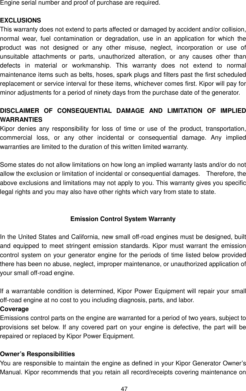 47 Engine serial number and proof of purchase are required.      EXCLUSIONS This warranty does not extend to parts affected or damaged by accident and/or collision, normal  wear,  fuel  contamination  or  degradation,  use  in  an  application  for  which  the product  was  not  designed  or  any  other  misuse,  neglect,  incorporation  or  use  of unsuitable  attachments  or  parts,  unauthorized  alteration,  or  any  causes  other  than defects  in  material  or  workmanship.  This  warranty  does  not  extend  to  normal maintenance items such as belts, hoses, spark plugs and filters past the first scheduled replacement or service interval for these items, whichever comes first. Kipor will pay for minor adjustments for a period of ninety days from the purchase date of the generator.    DISCLAIMER  OF  CONSEQUENTIAL  DAMAGE  AND  LIMITATION  OF  IMPLIED WARRANTIES Kipor  denies  any  responsibility for  loss  of  time  or  use  of  the  product,  transportation, commercial  loss,  or  any  other  incidental  or  consequential  damage.  Any  implied warranties are limited to the duration of this written limited warranty.    Some states do not allow limitations on how long an implied warranty lasts and/or do not allow the exclusion or limitation of incidental or consequential damages.    Therefore, the above exclusions and limitations may not apply to you. This warranty gives you specific legal rights and you may also have other rights which vary from state to state.   Emission Control System Warranty  In the United States and California, new small off-road engines must be designed, built and equipped to meet stringent emission standards. Kipor must warrant the emission control system on your generator engine for the periods of time listed below provided there has been no abuse, neglect, improper maintenance, or unauthorized application of your small off-road engine.  If a warrantable condition is determined, Kipor Power Equipment will repair your small off-road engine at no cost to you including diagnosis, parts, and labor. Coverage Emissions control parts on the engine are warranted for a period of two years, subject to provisions set below. If any covered part on your engine is defective, the part will be repaired or replaced by Kipor Power Equipment.  Owner’s Responsibilities You are responsible to maintain the engine as defined in your Kipor Generator Owner’s Manual. Kipor recommends that you retain all record/receipts covering maintenance on 