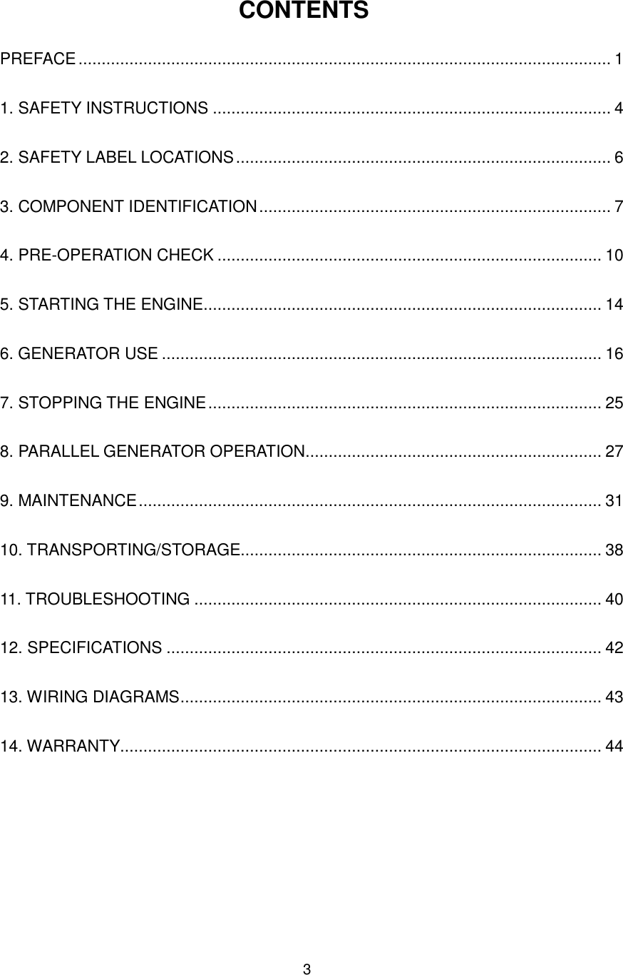 3 CONTENTS PREFACE ................................................................................................................... 1 1. SAFETY INSTRUCTIONS ...................................................................................... 4 2. SAFETY LABEL LOCATIONS ................................................................................. 6 3. COMPONENT IDENTIFICATION ............................................................................ 7 4. PRE-OPERATION CHECK ................................................................................... 10 5. STARTING THE ENGINE ...................................................................................... 14 6. GENERATOR USE ............................................................................................... 16 7. STOPPING THE ENGINE ..................................................................................... 25 8. PARALLEL GENERATOR OPERATION ................................................................ 27 9. MAINTENANCE .................................................................................................... 31 10. TRANSPORTING/STORAGE.............................................................................. 38 11. TROUBLESHOOTING ........................................................................................ 40 12. SPECIFICATIONS .............................................................................................. 42 13. WIRING DIAGRAMS ........................................................................................... 43 14. WARRANTY........................................................................................................ 44  