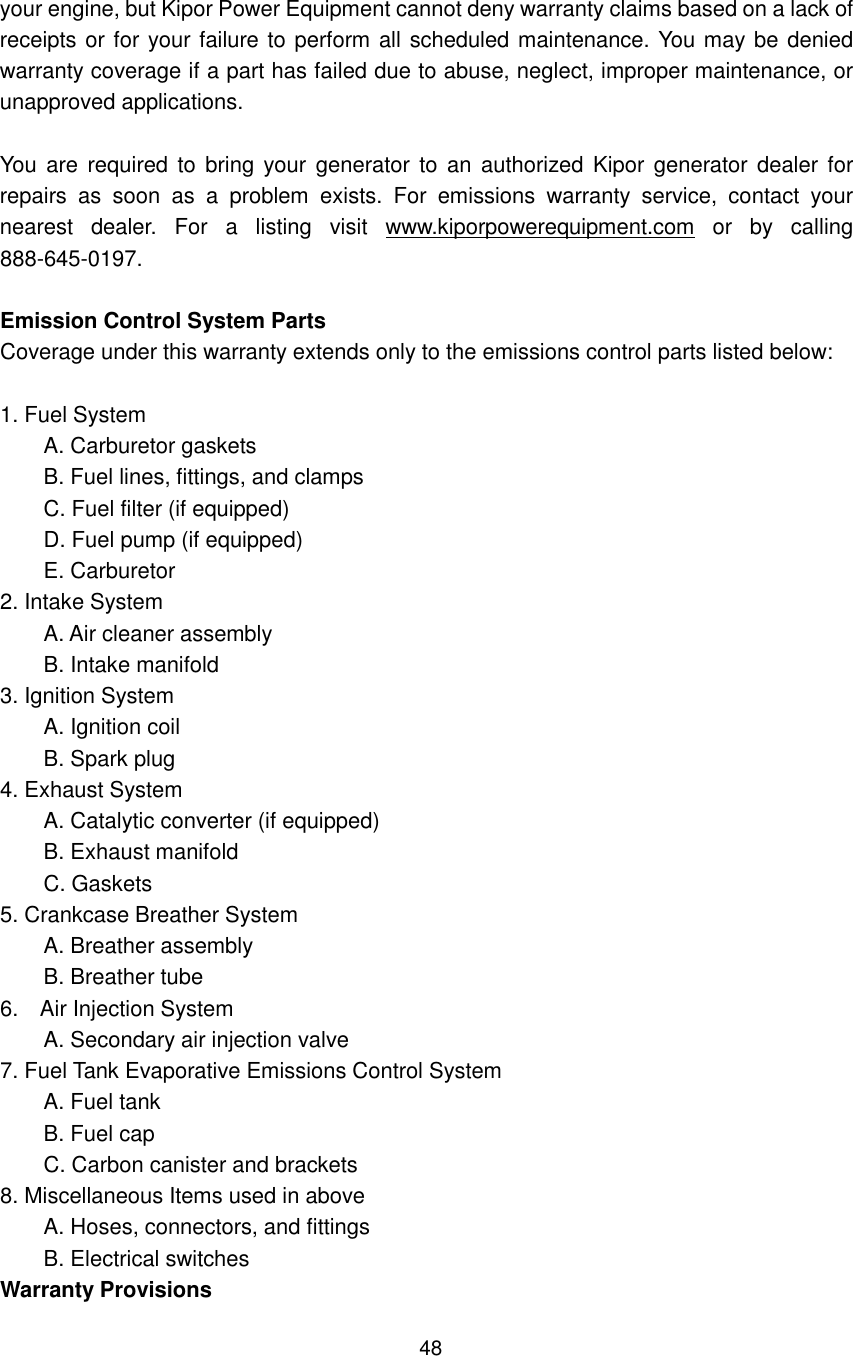 48 your engine, but Kipor Power Equipment cannot deny warranty claims based on a lack of receipts or for your failure to perform all scheduled maintenance. You may be denied warranty coverage if a part has failed due to abuse, neglect, improper maintenance, or unapproved applications.  You are  required  to  bring  your  generator  to an  authorized Kipor  generator dealer  for repairs  as  soon  as  a  problem  exists.  For  emissions  warranty  service,  contact  your nearest  dealer.  For  a  listing  visit  www.kiporpowerequipment.com  or  by  calling 888-645-0197.  Emission Control System Parts Coverage under this warranty extends only to the emissions control parts listed below:  1. Fuel System         A. Carburetor gaskets         B. Fuel lines, fittings, and clamps         C. Fuel filter (if equipped)         D. Fuel pump (if equipped)         E. Carburetor 2. Intake System         A. Air cleaner assembly         B. Intake manifold 3. Ignition System         A. Ignition coil         B. Spark plug 4. Exhaust System         A. Catalytic converter (if equipped)         B. Exhaust manifold         C. Gaskets 5. Crankcase Breather System         A. Breather assembly         B. Breather tube 6.    Air Injection System         A. Secondary air injection valve 7. Fuel Tank Evaporative Emissions Control System         A. Fuel tank         B. Fuel cap         C. Carbon canister and brackets 8. Miscellaneous Items used in above         A. Hoses, connectors, and fittings         B. Electrical switches Warranty Provisions 