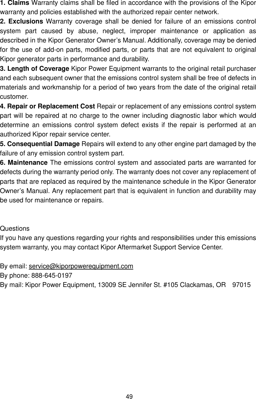 49  1. Claims Warranty claims shall be filed in accordance with the provisions of the Kipor warranty and policies established with the authorized repair center network. 2. Exclusions Warranty  coverage  shall  be denied for  failure  of an  emissions  control system  part  caused  by  abuse,  neglect,  improper  maintenance  or  application  as described in the Kipor Generator Owner’s Manual. Additionally, coverage may be denied for the use of add-on parts, modified parts, or parts that are not equivalent to original Kipor generator parts in performance and durability. 3. Length of Coverage Kipor Power Equipment warrants to the original retail purchaser and each subsequent owner that the emissions control system shall be free of defects in materials and workmanship for a period of two years from the date of the original retail customer. 4. Repair or Replacement Cost Repair or replacement of any emissions control system part will be repaired at no charge to the owner including diagnostic labor which would determine an  emissions control  system  defect  exists  if  the  repair  is  performed at  an authorized Kipor repair service center. 5. Consequential Damage Repairs will extend to any other engine part damaged by the failure of any emission control system part. 6. Maintenance The emissions control system and associated parts are warranted for defects during the warranty period only. The warranty does not cover any replacement of parts that are replaced as required by the maintenance schedule in the Kipor Generator Owner’s Manual. Any replacement part that is equivalent in function and durability may be used for maintenance or repairs.   Questions If you have any questions regarding your rights and responsibilities under this emissions system warranty, you may contact Kipor Aftermarket Support Service Center.  By email: service@kiporpowerequipment.com By phone: 888-645-0197 By mail: Kipor Power Equipment, 13009 SE Jennifer St. #105 Clackamas, OR    97015        