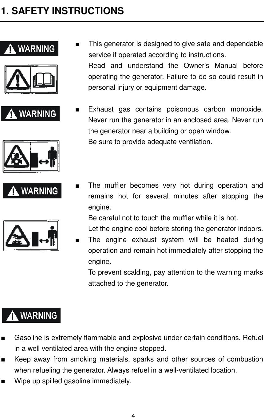 4 1. SAFETY INSTRUCTIONS  ■  This generator is designed to give safe and dependable service if operated according to instructions. Read  and  understand  the  Owner&apos;s  Manual  before operating the generator. Failure to do so could result in personal injury or equipment damage.  ■  Exhaust  gas  contains  poisonous  carbon  monoxide. Never run the generator in an enclosed area. Never run the generator near a building or open window. Be sure to provide adequate ventilation.    ■  The  muffler  becomes  very  hot  during  operation  and remains  hot  for  several  minutes  after  stopping  the engine. Be careful not to touch the muffler while it is hot. Let the engine cool before storing the generator indoors. ■  The  engine  exhaust  system  will  be  heated  during operation and remain hot immediately after stopping the engine. To prevent scalding, pay attention to the warning marks attached to the generator.     ■  Gasoline is extremely flammable and explosive under certain conditions. Refuel in a well ventilated area with the engine stopped. ■  Keep away from smoking materials,  sparks and other  sources of combustion when refueling the generator. Always refuel in a well-ventilated location. ■  Wipe up spilled gasoline immediately.  