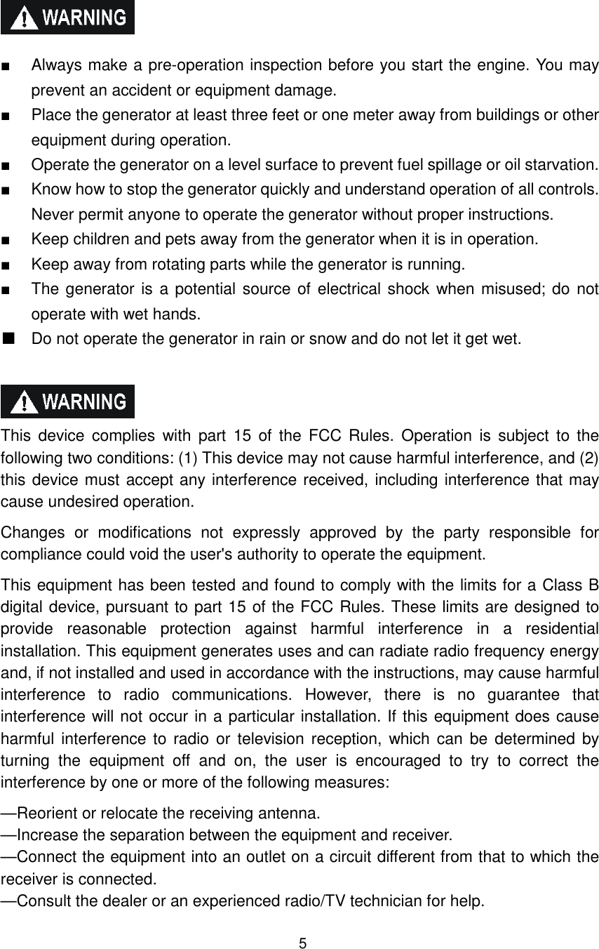 5   ■  Always make a pre-operation inspection before you start the engine. You may prevent an accident or equipment damage. ■  Place the generator at least three feet or one meter away from buildings or other equipment during operation. ■  Operate the generator on a level surface to prevent fuel spillage or oil starvation. ■  Know how to stop the generator quickly and understand operation of all controls. Never permit anyone to operate the generator without proper instructions. ■  Keep children and pets away from the generator when it is in operation. ■  Keep away from rotating parts while the generator is running. ■  The generator is a potential source of electrical shock when misused; do  not operate with wet hands.   Do not operate the generator in rain or snow and do not let it get wet.    This  device  complies  with  part  15  of  the  FCC  Rules.  Operation  is  subject  to the following two conditions: (1) This device may not cause harmful interference, and (2) this device must accept any interference received, including interference that may cause undesired operation. Changes  or  modifications  not  expressly  approved  by  the  party  responsible  for compliance could void the user&apos;s authority to operate the equipment. This equipment has been tested and found to comply with the limits for a Class B digital device, pursuant to part 15 of the FCC Rules. These limits are designed to provide  reasonable  protection  against  harmful  interference  in  a  residential installation. This equipment generates uses and can radiate radio frequency energy and, if not installed and used in accordance with the instructions, may cause harmful interference  to  radio  communications.  However,  there  is  no  guarantee  that interference will not occur in a particular installation. If this equipment does cause harmful interference to  radio or  television reception, which can be  determined  by turning  the  equipment  off  and  on,  the  user  is  encouraged  to  try  to  correct  the interference by one or more of the following measures: —Reorient or relocate the receiving antenna. —Increase the separation between the equipment and receiver. —Connect the equipment into an outlet on a circuit different from that to which the receiver is connected. —Consult the dealer or an experienced radio/TV technician for help. 