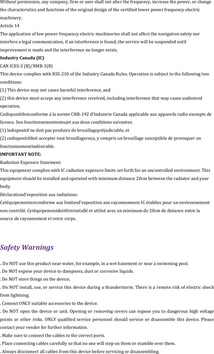 Without permission, any company, firm or user shall not alter the frequency, increase the power, or change the characteristics and functions of the original design of the certified lower power frequency electric machinery. Article 14 The application of low power frequency electric machineries shall not affect the navigation safety nor interfere a legal communication, if an interference is found, the service will be suspended until improvement is made and the interference no longer exists. Industry Canada (IC) CAN ICES-3 (B)/NMB-3(B) This device complies with RSS-210 of the Industry Canada Rules. Operation is subject to the following two conditions: (1) This device may not cause harmful interference, and (2) this device must accept any interference received, including interference that may cause undesired operation.     Cedispositifestconforme &agrave; la norme CNR-192 d'Industrie Canada applicable aux appareils radio exempts de licence. Son fonctionnementestsujet aux deux conditions suivantes: (1) ledispositif ne doit pas produire de brouillagepr&eacute;judiciable, et (2) cedispositifdoit accepter tout brouillagere&ccedil;u, y compris un brouillage susceptible de provoquer un fonctionnementind&eacute;sirable.   IMPORTANT NOTE:   Radiation Exposure Statement: This equipment complies with IC radiation exposure limits set forth for an uncontrolled environment. This equipment should be installed and operated with minimum distance 20cm between the radiator and your body. D&eacute;clarationd'exposition aux radiations: Cet&eacute;quipementestconforme aux limitesd'exposition aux rayonnements IC &eacute;tablies pour un environnement non contr&ocirc;l&eacute;. Cet&eacute;quipementdoit&ecirc;treinstall&eacute; et utilis&eacute; avec un minimum de 20cm de distance entre la source de rayonnement et votre corps.  Safety Warnings   . Do NOT use this product near water, for example, in a wet basement or near a swimming pool.   . Do NOT expose your device to dampness, dust or corrosive liquids.   . Do NOT store things on the device.   . Do NOT install, use, or service this device during a thunderstorm. There is a remote risk of electric shock from lightning.   . Connect ONLY suitable accessories to the device.   . Do NOT  open the device  or unit. Opening  or removing covers can expose you  to  dangerous high voltage points  or  other  risks.  ONLY  qualified  service  personnel  should  service  or  disassemble  this  device.  Please contact your vendor for further information.   . Make sure to connect the cables to the correct ports.   . Place connecting cables carefully so that no one will step on them or stumble over them.   . Always disconnect all cables from this device before servicing or disassembling.   