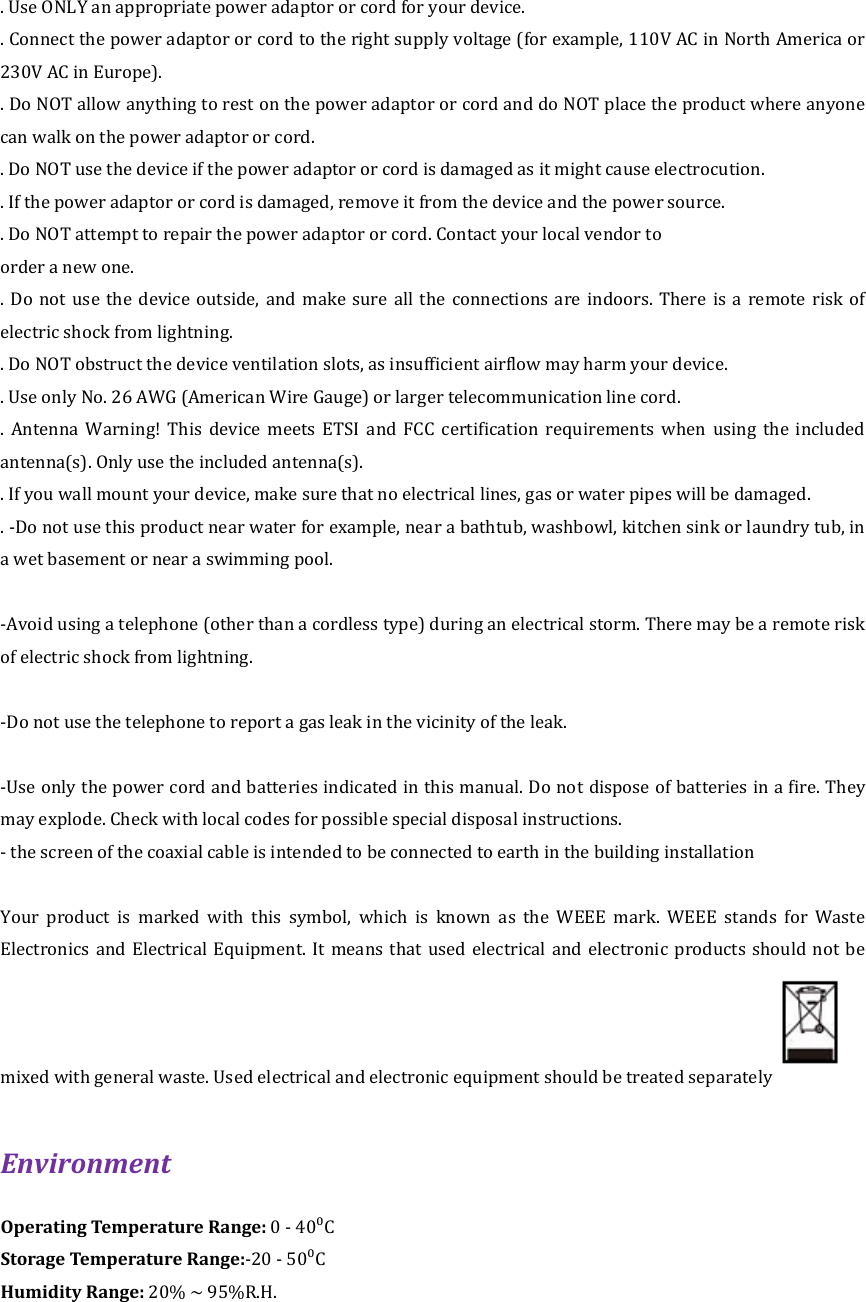 . Use ONLY an appropriate power adaptor or cord for your device.   . Connect the power adaptor or cord to the right supply voltage (for example, 110V AC in North America or 230V AC in Europe).   . Do NOT allow anything to rest on the power adaptor or cord and do NOT place the product where anyone can walk on the power adaptor or cord.   . Do NOT use the device if the power adaptor or cord is damaged as it might cause electrocution. . If the power adaptor or cord is damaged, remove it from the device and the power source.   . Do NOT attempt to repair the power adaptor or cord. Contact your local vendor to   order a new one.   .  Do  not  use  the  device  outside, and make  sure all  the  connections are indoors. There is a remote risk of electric shock from lightning.   . Do NOT obstruct the device ventilation slots, as insufficient airflow may harm your device.   . Use only No. 26 AWG (American Wire Gauge) or larger telecommunication line cord.   .  Antenna  Warning!  This  device  meets  ETSI  and  FCC  certification  requirements  when  using  the  included antenna(s). Only use the included antenna(s).   . If you wall mount your device, make sure that no electrical lines, gas or water pipes will be damaged. . -Do not use this product near water for example, near a bathtub, washbowl, kitchen sink or laundry tub, in a wet basement or near a swimming pool.  -Avoid using a telephone (other than a cordless type) during an electrical storm. There may be a remote risk of electric shock from lightning.  -Do not use the telephone to report a gas leak in the vicinity of the leak.  -Use only the power cord and batteries indicated in this manual. Do not dispose of batteries in a fire. They may explode. Check with local codes for possible special disposal instructions. - the screen of the coaxial cable is intended to be connected to earth in the building installation  Your  product  is  marked  with  this  symbol,  which  is  known  as  the  WEEE  mark.  WEEE  stands  for  Waste Electronics and Electrical Equipment. It means that used  electrical  and  electronic  products  should  not  be mixed with general waste. Used electrical and electronic equipment should be treated separately  Environment   Operating Temperature Range: 0 - 40⁰C Storage Temperature Range:-20 - 50⁰C Humidity Range: 20% ~ 95%R.H.  