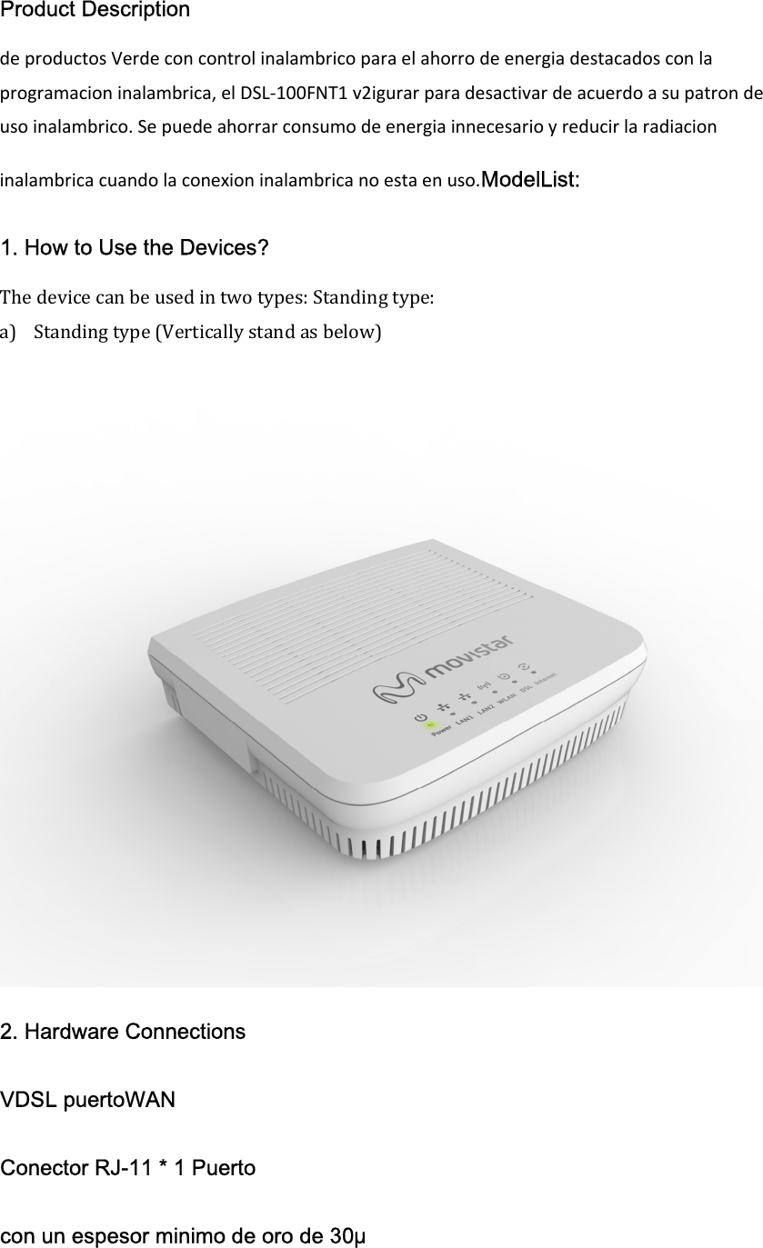 Product Description de productos Verde con control inalambrico para el ahorro de energia destacados con la programacion inalambrica, el DSL-100FNT1 v2igurar para desactivar de acuerdo a su patron de uso inalambrico. Se puede ahorrar consumo de energia innecesario y reducir la radiacion inalambrica cuando la conexion inalambrica no esta en uso.ModelList: 1. How to Use the Devices? The device can be used in two types: Standing type: a) Standing type (Vertically stand as below)   2. Hardware Connections VDSL puertoWAN Conector RJ-11 * 1 Puerto con un espesor minimo de oro de 30&mu; 