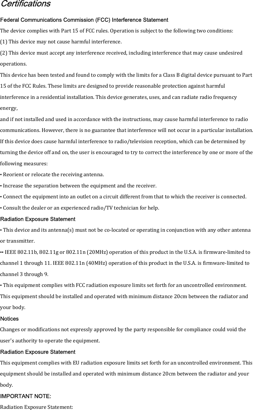 Certifications Federal Communications Commission (FCC) Interference Statement The device complies with Part 15 of FCC rules. Operation is subject to the following two conditions: (1) This device may not cause harmful interference. (2) This device must accept any interference received, including interference that may cause undesired operations. This device has been tested and found to comply with the limits for a Class B digital device pursuant to Part 15 of the FCC Rules. These limits are designed to provide reasonable protection against harmful interference in a residential installation. This device generates, uses, and can radiate radio frequency energy, and if not installed and used in accordance with the instructions, may cause harmful interference to radio communications. However, there is no guarantee that interference will not occur in a particular installation. If this device does cause harmful interference to radio/television reception, which can be determined by turning the device off and on, the user is encouraged to try to correct the interference by one or more of the following measures: &bull; Reorient or relocate the receiving antenna. &bull; Increase the separation between the equipment and the receiver. &bull; Connect the equipment into an outlet on a circuit different from that to which the receiver is connected. &bull; Consult the dealer or an experienced radio/TV technician for help. Radiation Exposure Statement &bull; This device and its antenna(s) must not be co-located or operating in conjunction with any other antenna or transmitter. &bull;&bull; IEEE 802.11b, 802.11g or 802.11n (20MHz) operation of this product in the U.S.A. is firmware-limited to channel 1 through 11. IEEE 802.11n (40MHz) operation of this product in the U.S.A. is firmware-limited to channel 3 through 9. &bull; This equipment complies with FCC radiation exposure limits set forth for an uncontrolled environment. This equipment should be installed and operated with minimum distance 20cm between the radiator and your body. Notices Changes or modifications not expressly approved by the party responsible for compliance could void the user's authority to operate the equipment. Radiation Exposure Statement This equipment complies with EU radiation exposure limits set forth for an uncontrolled environment. This equipment should be installed and operated with minimum distance 20cm between the radiator and your body. IMPORTANT NOTE: Radiation Exposure Statement: 