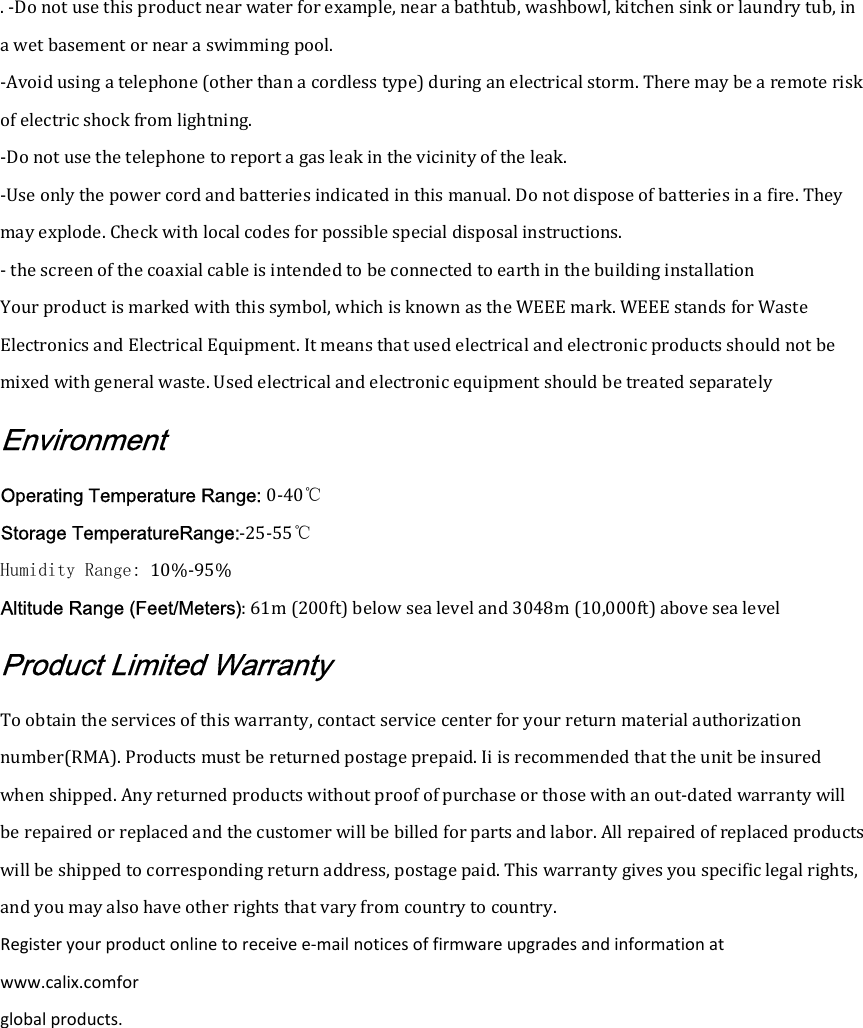 . -Do not use this product near water for example, near a bathtub, washbowl, kitchen sink or laundry tub, in a wet basement or near a swimming pool. -Avoid using a telephone (other than a cordless type) during an electrical storm. There may be a remote risk of electric shock from lightning. -Do not use the telephone to report a gas leak in the vicinity of the leak. -Use only the power cord and batteries indicated in this manual. Do not dispose of batteries in a fire. They may explode. Check with local codes for possible special disposal instructions. - the screen of the coaxial cable is intended to be connected to earth in the building installation Your product is marked with this symbol, which is known as the WEEE mark. WEEE stands for Waste Electronics and Electrical Equipment. It means that used electrical and electronic products should not be mixed with general waste. Used electrical and electronic equipment should be treated separately Environment Operating Temperature Range: 0-40℃ Storage TemperatureRange:-25-55℃ Humidity Range: 10%-95% Altitude Range (Feet/Meters): 61m (200ft) below sea level and 3048m (10,000ft) above sea level Product Limited Warranty To obtain the services of this warranty, contact service center for your return material authorization number(RMA). Products must be returned postage prepaid. Ii is recommended that the unit be insured when shipped. Any returned products without proof of purchase or those with an out-dated warranty will be repaired or replaced and the customer will be billed for parts and labor. All repaired of replaced products will be shipped to corresponding return address, postage paid. This warranty gives you specific legal rights, and you may also have other rights that vary from country to country. Register your product online to receive e-mail notices of firmware upgrades and information at www.calix.comfor global products. 