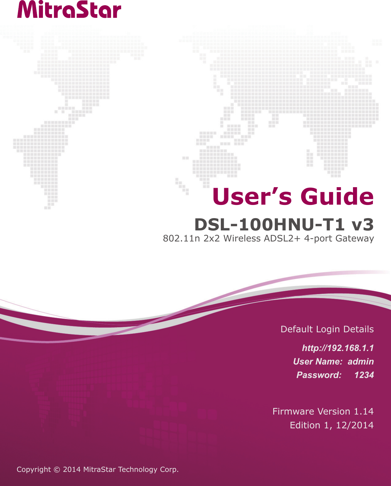 Copyright &copy; 2014 MitraStar Technology Corp. Firmware Version 1.14Edition 1, 12/2014Default Login Detailshttp://192.168.1.1User Name:  adminPassword:     1234DSL-100HNU-T1 v3802.11n 2x2 Wireless ADSL2+ 4-port GatewayUser&rsquo;s Guide