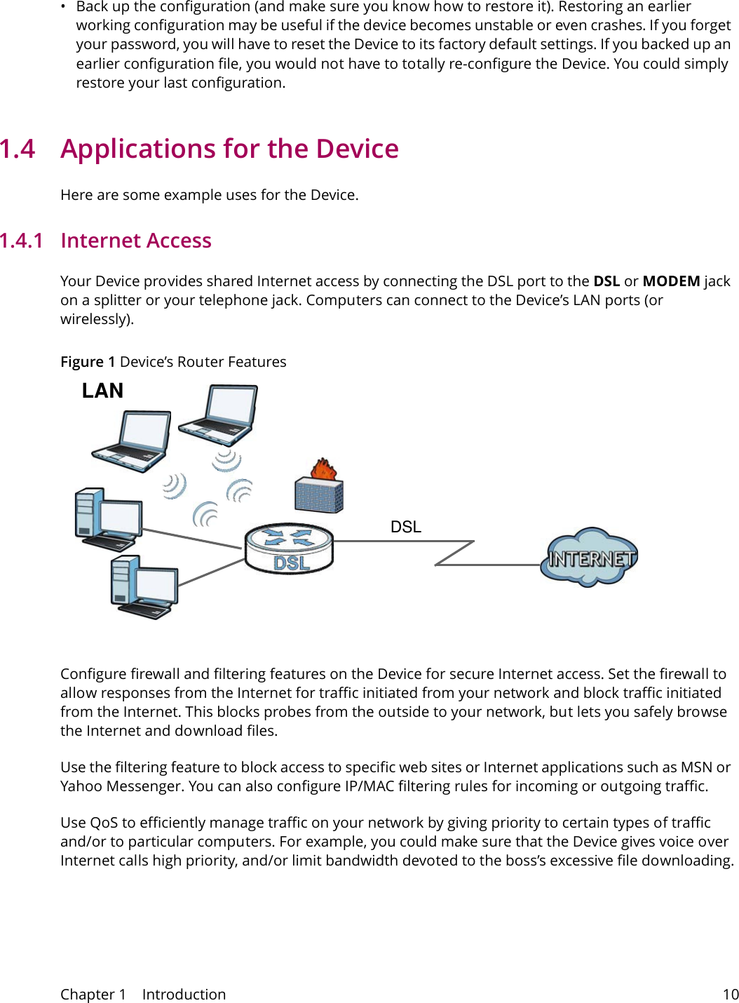 Chapter 1    Introduction 10&bull; Back up the configuration (and make sure you know how to restore it). Restoring an earlier working configuration may be useful if the device becomes unstable or even crashes. If you forget your password, you will have to reset the Device to its factory default settings. If you backed up an earlier configuration file, you would not have to totally re-configure the Device. You could simply restore your last configuration.1.4  Applications for the DeviceHere are some example uses for the Device.1.4.1   Internet AccessYour Device provides shared Internet access by connecting the DSL port to the DSL or MODEM jack on a splitter or your telephone jack. Computers can connect to the Device&rsquo;s LAN ports (or wirelessly).Figure 1 Device&rsquo;s Router FeaturesDSLLANConfigure firewall and filtering features on the Device for secure Internet access. Set the firewall to allow responses from the Internet for traffic initiated from your network and block traffic initiated from the Internet. This blocks probes from the outside to your network, but lets you safely browse the Internet and download files.Use the filtering feature to block access to specific web sites or Internet applications such as MSN or Yahoo Messenger. You can also configure IP/MAC filtering rules for incoming or outgoing traffic.Use QoS to efficiently manage traffic on your network by giving priority to certain types of traffic and/or to particular computers. For example, you could make sure that the Device gives voice over Internet calls high priority, and/or limit bandwidth devoted to the boss&rsquo;s excessive file downloading.