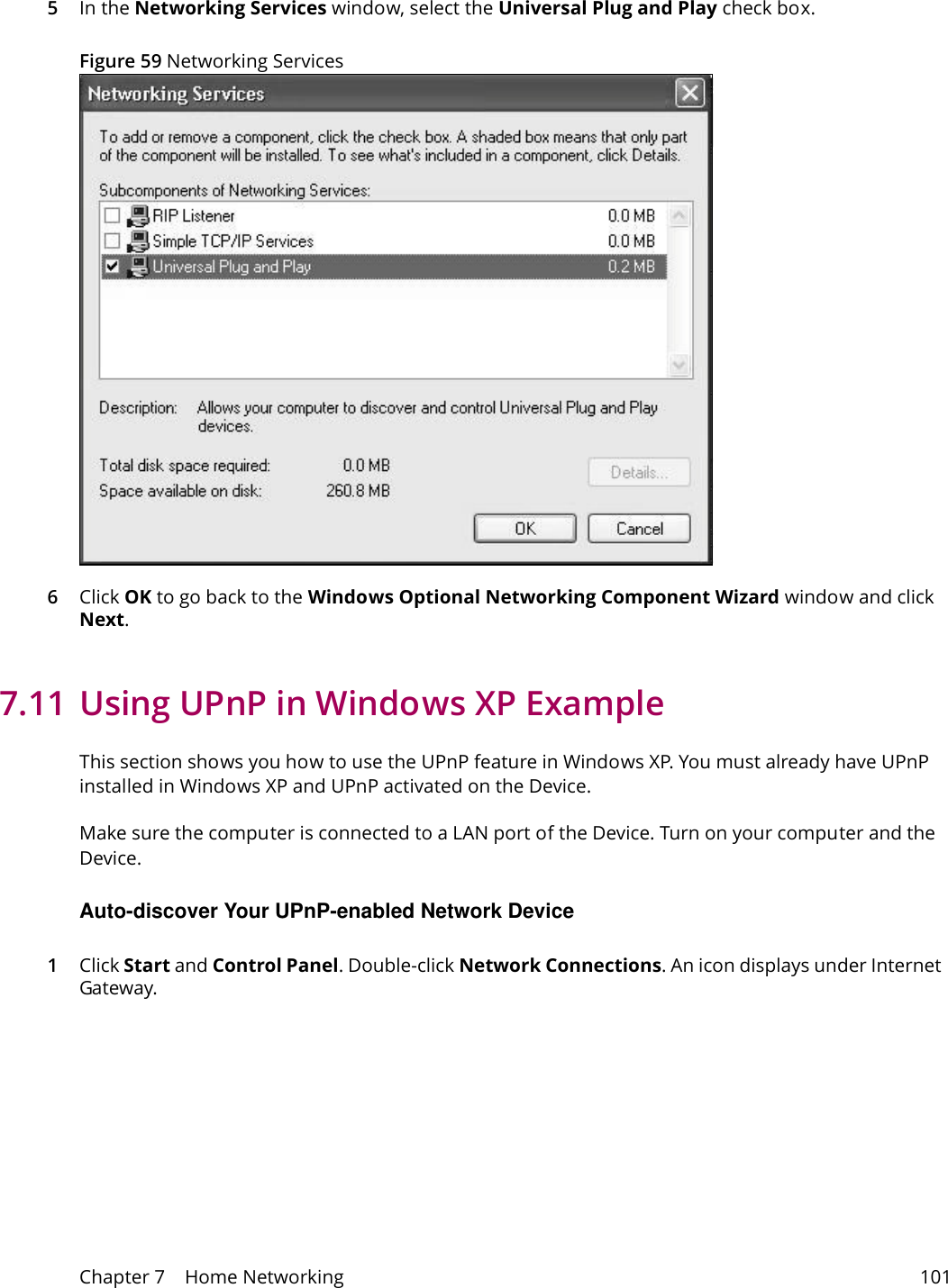 Chapter 7    Home Networking 1015In the Networking Services window, select the Universal Plug and Play check box. Figure 59 Networking Services6Click OK to go back to the Windows Optional Networking Component Wizard window and click Next. 7.11 Using UPnP in Windows XP ExampleThis section shows you how to use the UPnP feature in Windows XP. You must already have UPnP installed in Windows XP and UPnP activated on the Device.Make sure the computer is connected to a LAN port of the Device. Turn on your computer and the Device. Auto-discover Your UPnP-enabled Network Device1Click Start and Control Panel. Double-click Network Connections. An icon displays under Internet Gateway.