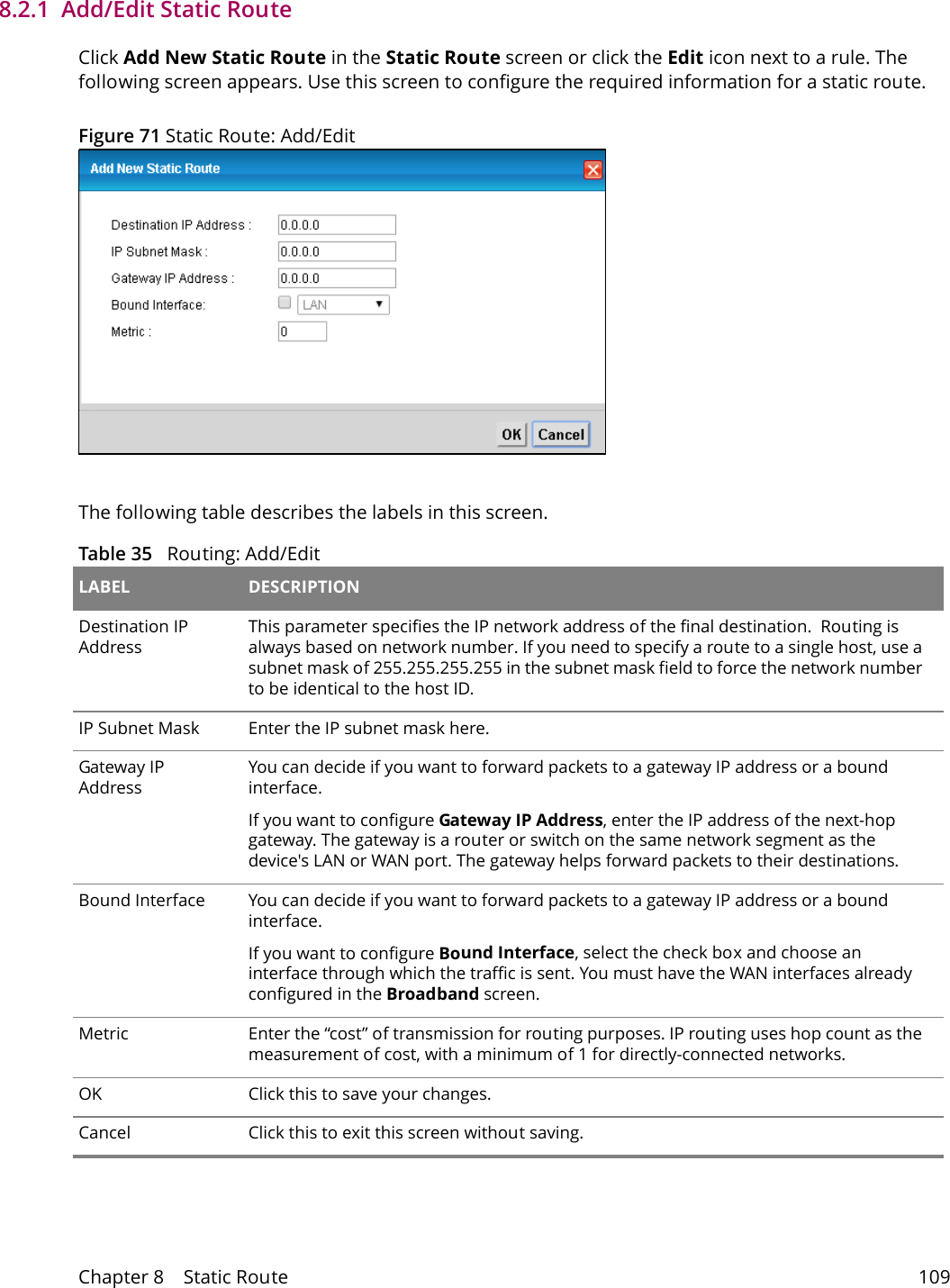 Chapter 8    Static Route 1098.2.1  Add/Edit Static Route   Click Add New Static Route in the Static Route screen or click the Edit icon next to a rule. The following screen appears. Use this screen to configure the required information for a static route.Figure 71 Static Route: Add/EditThe following table describes the labels in this screen. Table 35   Routing: Add/Edit LABEL DESCRIPTIONDestination IP AddressThis parameter specifies the IP network address of the final destination.  Routing is always based on network number. If you need to specify a route to a single host, use a subnet mask of 255.255.255.255 in the subnet mask field to force the network number to be identical to the host ID.IP Subnet Mask  Enter the IP subnet mask here.Gateway IP AddressYou can decide if you want to forward packets to a gateway IP address or a bound interface.If you want to configure Gateway IP Address, enter the IP address of the next-hop gateway. The gateway is a router or switch on the same network segment as the device's LAN or WAN port. The gateway helps forward packets to their destinations.Bound Interface You can decide if you want to forward packets to a gateway IP address or a bound interface.If you want to configure Bound Interface, select the check box and choose an interface through which the traffic is sent. You must have the WAN interfaces already configured in the Broadband screen.Metric Enter the &ldquo;cost&rdquo; of transmission for routing purposes. IP routing uses hop count as the measurement of cost, with a minimum of 1 for directly-connected networks.OK Click this to save your changes.Cancel Click this to exit this screen without saving.