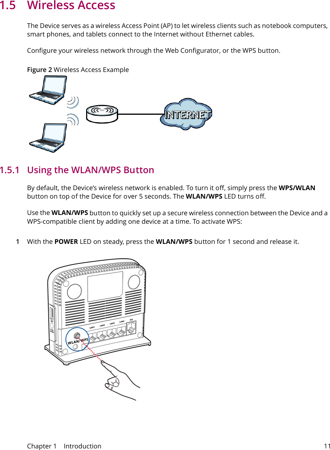 Chapter 1    Introduction 111.5 Wireless AccessThe Device serves as a wireless Access Point (AP) to let wireless clients such as notebook computers, smart phones, and tablets connect to the Internet without Ethernet cables.Configure your wireless network through the Web Configurator, or the WPS button.Figure 2 Wireless Access Example1.5.1   Using the WLAN/WPS ButtonBy default, the Device&rsquo;s wireless network is enabled. To turn it off, simply press the WPS/WLAN button on top of the Device for over 5 seconds. The WLAN/WPS LED turns off.Use the WLAN/WPS button to quickly set up a secure wireless connection between the Device and a WPS-compatible client by adding one device at a time. To activate WPS:1With the POWER LED on steady, press the WLAN/WPS button for 1 second and release it.  