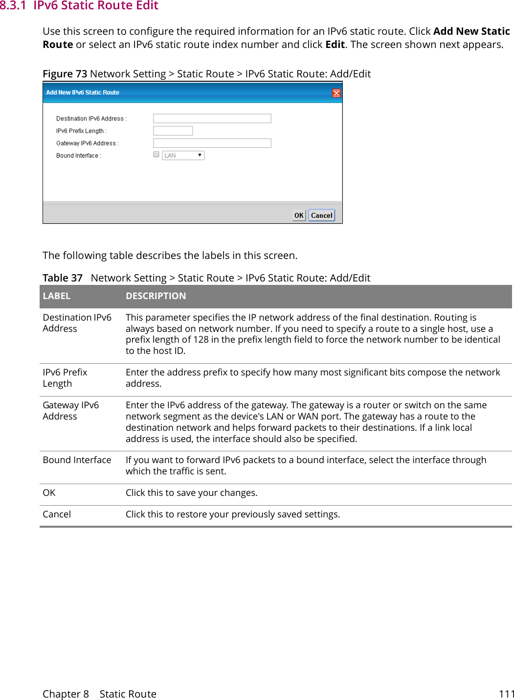 Chapter 8    Static Route 1118.3.1  IPv6 Static Route Edit   Use this screen to configure the required information for an IPv6 static route. Click Add New Static Route or select an IPv6 static route index number and click Edit. The screen shown next appears.Figure 73 Network Setting > Static Route > IPv6 Static Route: Add/EditThe following table describes the labels in this screen. Table 37   Network Setting > Static Route > IPv6 Static Route: Add/EditLABEL DESCRIPTIONDestination IPv6 AddressThis parameter specifies the IP network address of the final destination. Routing is always based on network number. If you need to specify a route to a single host, use a prefix length of 128 in the prefix length field to force the network number to be identical to the host ID.IPv6 Prefix LengthEnter the address prefix to specify how many most significant bits compose the network address.Gateway IPv6 AddressEnter the IPv6 address of the gateway. The gateway is a router or switch on the same network segment as the device's LAN or WAN port. The gateway has a route to the destination network and helps forward packets to their destinations. If a link local address is used, the interface should also be specified.Bound Interface If you want to forward IPv6 packets to a bound interface, select the interface through which the traffic is sent.OK Click this to save your changes.Cancel Click this to restore your previously saved settings.