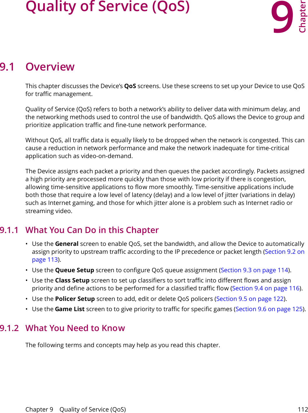 9Chapter Chapter 9    Quality of Service (QoS) 112CHAPTER 9 Chapter 9 Quality of Service (QoS)9.1 OverviewThis chapter discusses the Device&rsquo;s QoS screens. Use these screens to set up your Device to use QoS for traffic management. Quality of Service (QoS) refers to both a network&rsquo;s ability to deliver data with minimum delay, and the networking methods used to control the use of bandwidth. QoS allows the Device to group and prioritize application traffic and fine-tune network performance. Without QoS, all traffic data is equally likely to be dropped when the network is congested. This can cause a reduction in network performance and make the network inadequate for time-critical application such as video-on-demand.The Device assigns each packet a priority and then queues the packet accordingly. Packets assigned a high priority are processed more quickly than those with low priority if there is congestion, allowing time-sensitive applications to flow more smoothly. Time-sensitive applications include both those that require a low level of latency (delay) and a low level of jitter (variations in delay) such as Internet gaming, and those for which jitter alone is a problem such as Internet radio or streaming video.9.1.1   What You Can Do in this Chapter&bull;Use the General screen to enable QoS, set the bandwidth, and allow the Device to automatically assign priority to upstream traffic according to the IP precedence or packet length (Section 9.2 on page 113).&bull;Use the Queue Setup screen to configure QoS queue assignment (Section 9.3 on page 114).&bull;Use the Class Setup screen to set up classifiers to sort traffic into different flows and assign priority and define actions to be performed for a classified traffic flow (Section 9.4 on page 116).&bull;Use the Policer Setup screen to add, edit or delete QoS policers (Section 9.5 on page 122).&bull;Use the Game List screen to to give priority to traffic for specific games (Section 9.6 on page 125).9.1.2   What You Need to KnowThe following terms and concepts may help as you read this chapter.