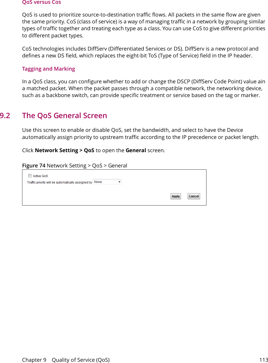 Chapter 9    Quality of Service (QoS) 113QoS versus CosQoS is used to prioritize source-to-destination traffic flows. All packets in the same flow are given the same priority. CoS (class of service) is a way of managing traffic in a network by grouping similar types of traffic together and treating each type as a class. You can use CoS to give different priorities to different packet types. CoS technologies includes DiffServ (Differentiated Services or DS). DiffServ is a new protocol and defines a new DS field, which replaces the eight-bit ToS (Type of Service) field in the IP header. Tagging and MarkingIn a QoS class, you can configure whether to add or change the DSCP (DiffServ Code Point) value ain a matched packet. When the packet passes through a compatible network, the networking device, such as a backbone switch, can provide specific treatment or service based on the tag or marker.9.2   The QoS General Screen Use this screen to enable or disable QoS, set the bandwidth, and select to have the Device automatically assign priority to upstream traffic according to the IP precedence or packet length.Click Network Setting > QoS to open the General screen.  Figure 74 Network Setting > QoS > General