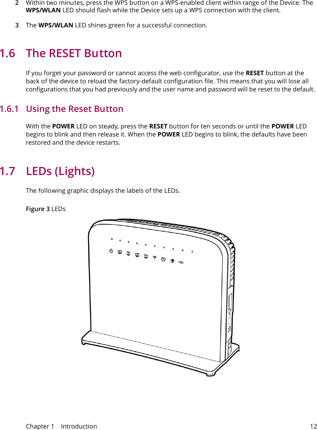 Chapter 1    Introduction 122Within two minutes, press the WPS button on a WPS-enabled client within range of the Device. The WPS/WLAN LED should flash while the Device sets up a WPS connection with the client. 3The WPS/WLAN LED shines green for a successful connection.1.6  The RESET ButtonIf you forget your password or cannot access the web configurator, use the RESET button at the back of the device to reload the factory-default configuration file. This means that you will lose all configurations that you had previously and the user name and password will be reset to the default.1.6.1   Using the Reset ButtonWith the POWER LED on steady, press the RESET button for ten seconds or until the POWER LED begins to blink and then release it. When the POWER LED begins to blink, the defaults have been restored and the device restarts.1.7 LEDs (Lights)The following graphic displays the labels of the LEDs.Figure 3 LEDs