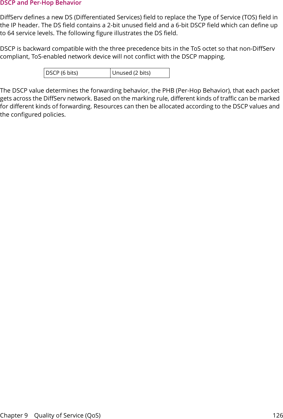Chapter 9    Quality of Service (QoS) 126DSCP and Per-Hop Behavior DiffServ defines a new DS (Differentiated Services) field to replace the Type of Service (TOS) field in the IP header. The DS field contains a 2-bit unused field and a 6-bit DSCP field which can define up to 64 service levels. The following figure illustrates the DS field. DSCP is backward compatible with the three precedence bits in the ToS octet so that non-DiffServ compliant, ToS-enabled network device will not conflict with the DSCP mapping.DSCP (6 bits) Unused (2 bits)The DSCP value determines the forwarding behavior, the PHB (Per-Hop Behavior), that each packet gets across the DiffServ network. Based on the marking rule, different kinds of traffic can be marked for different kinds of forwarding. Resources can then be allocated according to the DSCP values and the configured policies.