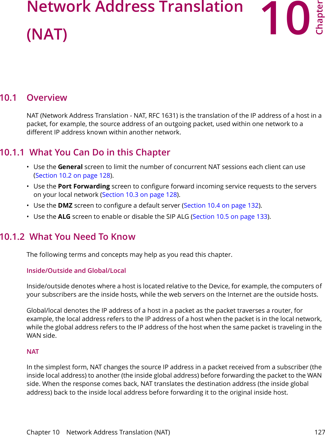 10Chapter Chapter 10    Network Address Translation (NAT) 127CHAPTER 10 Chapter 10 Network Address Translation (NAT)10.1   Overview NAT (Network Address Translation - NAT, RFC 1631) is the translation of the IP address of a host in a packet, for example, the source address of an outgoing packet, used within one network to a different IP address known within another network.10.1.1  What You Can Do in this Chapter&bull;Use the General screen to limit the number of concurrent NAT sessions each client can use (Section 10.2 on page 128). &bull;Use the Port Forwarding screen to configure forward incoming service requests to the servers on your local network (Section 10.3 on page 128).&bull;Use the DMZ screen to configure a default server (Section 10.4 on page 132).&bull;Use the ALG screen to enable or disable the SIP ALG (Section 10.5 on page 133).10.1.2  What You Need To KnowThe following terms and concepts may help as you read this chapter.Inside/Outside and Global/LocalInside/outside denotes where a host is located relative to the Device, for example, the computers of your subscribers are the inside hosts, while the web servers on the Internet are the outside hosts. Global/local denotes the IP address of a host in a packet as the packet traverses a router, for example, the local address refers to the IP address of a host when the packet is in the local network, while the global address refers to the IP address of the host when the same packet is traveling in the WAN side. NATIn the simplest form, NAT changes the source IP address in a packet received from a subscriber (the inside local address) to another (the inside global address) before forwarding the packet to the WAN side. When the response comes back, NAT translates the destination address (the inside global address) back to the inside local address before forwarding it to the original inside host.