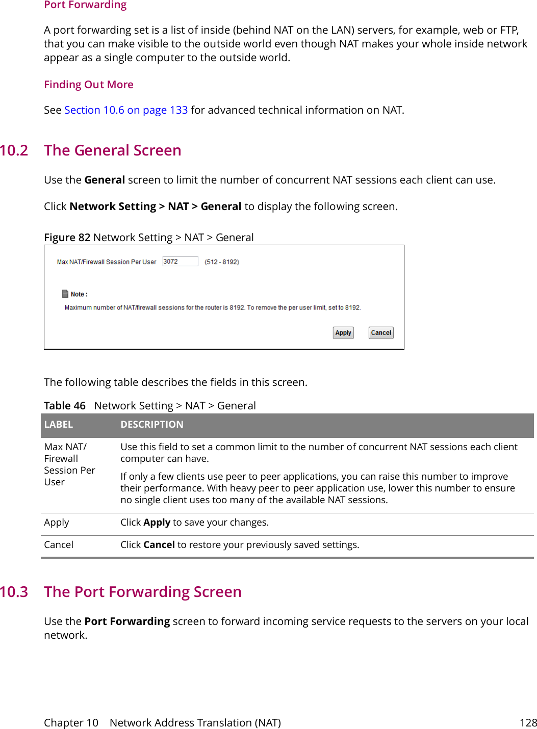 Chapter 10    Network Address Translation (NAT) 128Port ForwardingA port forwarding set is a list of inside (behind NAT on the LAN) servers, for example, web or FTP, that you can make visible to the outside world even though NAT makes your whole inside network appear as a single computer to the outside world.Finding Out MoreSee Section 10.6 on page 133 for advanced technical information on NAT.10.2   The General ScreenUse the General screen to limit the number of concurrent NAT sessions each client can use. Click Network Setting > NAT > General to display the following screen. Figure 82 Network Setting > NAT > GeneralThe following table describes the fields in this screen.Table 46   Network Setting > NAT > GeneralLABEL DESCRIPTIONMax NAT/Firewall Session Per User  Use this field to set a common limit to the number of concurrent NAT sessions each client computer can have.If only a few clients use peer to peer applications, you can raise this number to improve their performance. With heavy peer to peer application use, lower this number to ensure no single client uses too many of the available NAT sessions.Apply Click Apply to save your changes.Cancel Click Cancel to restore your previously saved settings.10.3   The Port Forwarding Screen Use the Port Forwarding screen to forward incoming service requests to the servers on your local network.