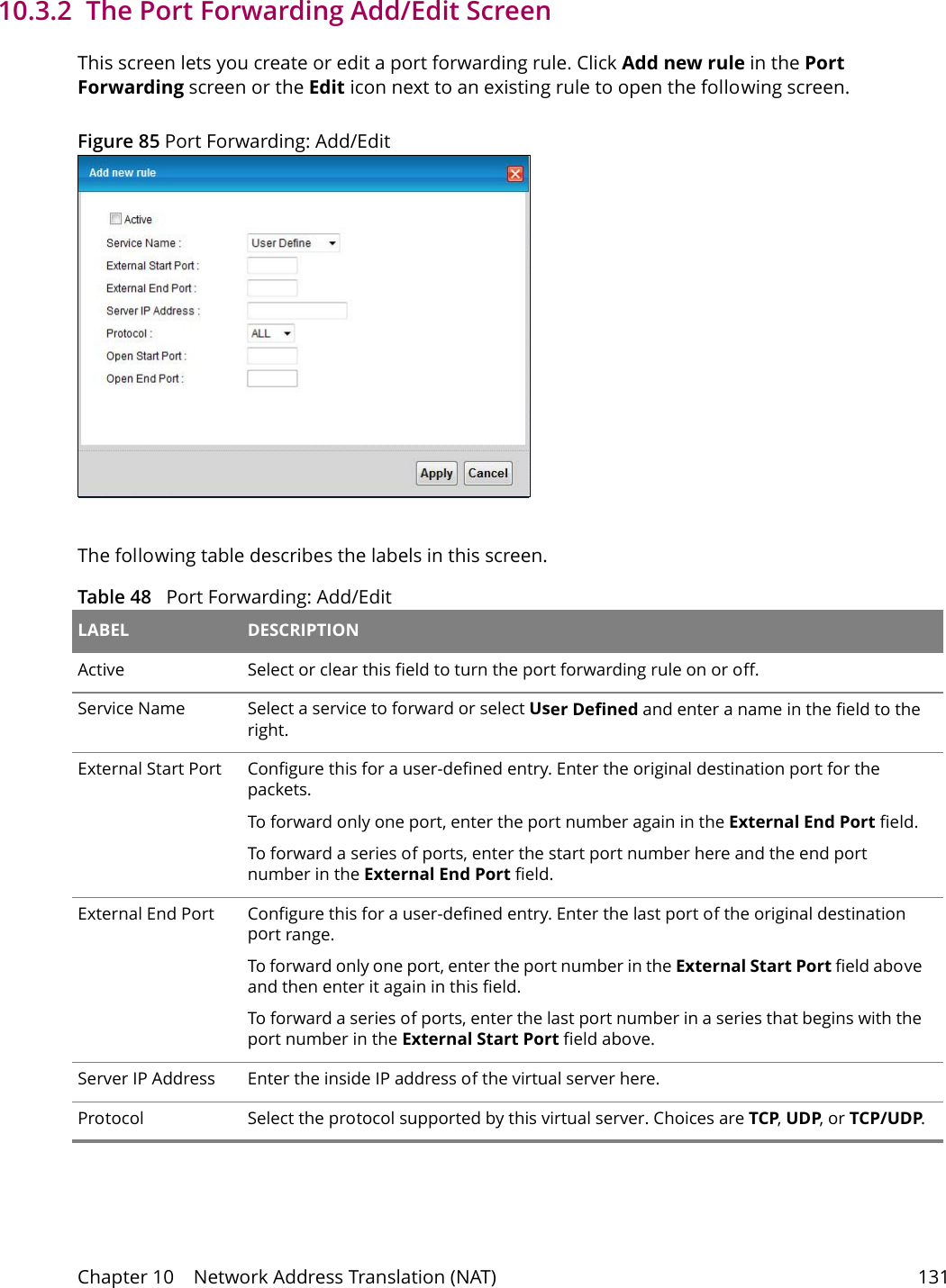 Chapter 10    Network Address Translation (NAT) 13110.3.2  The Port Forwarding Add/Edit ScreenThis screen lets you create or edit a port forwarding rule. Click Add new rule in the Port Forwarding screen or the Edit icon next to an existing rule to open the following screen.Figure 85 Port Forwarding: Add/Edit The following table describes the labels in this screen. Table 48   Port Forwarding: Add/Edit LABEL DESCRIPTIONActive Select or clear this field to turn the port forwarding rule on or off.Service Name Select a service to forward or select User Defined and enter a name in the field to the right. External Start Port Configure this for a user-defined entry. Enter the original destination port for the packets.To forward only one port, enter the port number again in the External End Port field. To forward a series of ports, enter the start port number here and the end port number in the External End Port field.External End Port  Configure this for a user-defined entry. Enter the last port of the original destination port range. To forward only one port, enter the port number in the External Start Port field above and then enter it again in this field. To forward a series of ports, enter the last port number in a series that begins with the port number in the External Start Port field above.Server IP Address Enter the inside IP address of the virtual server here.Protocol Select the protocol supported by this virtual server. Choices are TCP, UDP, or TCP/UDP.