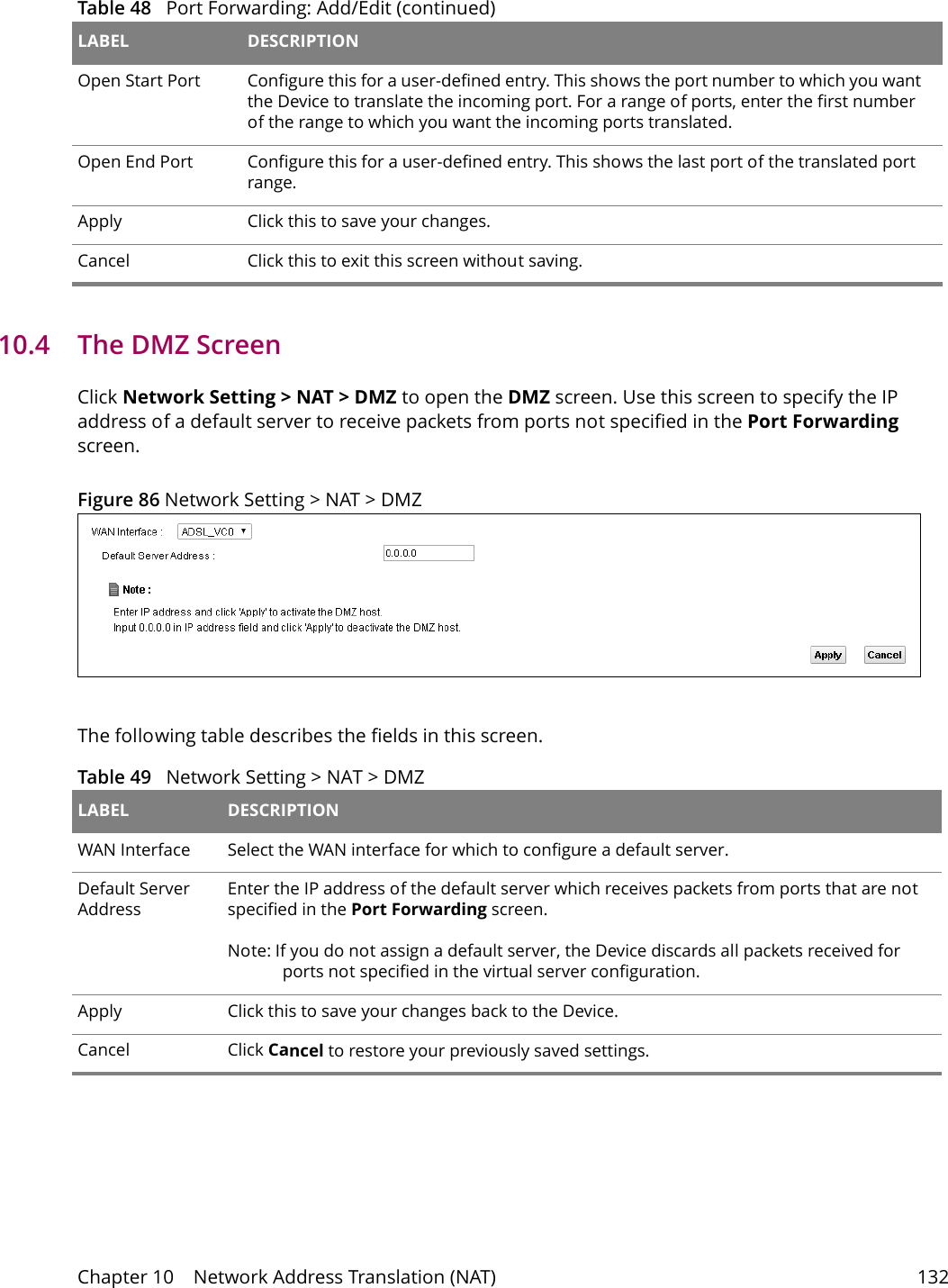 Chapter 10    Network Address Translation (NAT) 13210.4   The DMZ ScreenClick Network Setting > NAT > DMZ to open the DMZ screen. Use this screen to specify the IP address of a default server to receive packets from ports not specified in the Port Forwarding screen.Figure 86 Network Setting > NAT > DMZ The following table describes the fields in this screen. Table 49   Network Setting > NAT > DMZLABEL DESCRIPTIONWAN Interface Select the WAN interface for which to configure a default server.Default Server AddressEnter the IP address of the default server which receives packets from ports that are not specified in the Port Forwarding screen. Note: If you do not assign a default server, the Device discards all packets received for ports not specified in the virtual server configuration.Apply Click this to save your changes back to the Device.Cancel Click Cancel to restore your previously saved settings.Open Start Port Configure this for a user-defined entry. This shows the port number to which you want the Device to translate the incoming port. For a range of ports, enter the first number of the range to which you want the incoming ports translated.Open End Port  Configure this for a user-defined entry. This shows the last port of the translated port range.Apply Click this to save your changes.Cancel Click this to exit this screen without saving.Table 48   Port Forwarding: Add/Edit (continued)LABEL DESCRIPTION