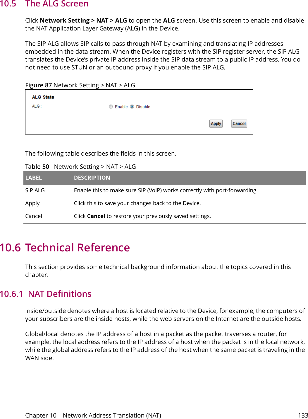 Chapter 10    Network Address Translation (NAT) 13310.5   The ALG ScreenClick Network Setting > NAT > ALG to open the ALG screen. Use this screen to enable and disable the NAT Application Layer Gateway (ALG) in the Device. The SIP ALG allows SIP calls to pass through NAT by examining and translating IP addresses embedded in the data stream. When the Device registers with the SIP register server, the SIP ALG translates the Device&rsquo;s private IP address inside the SIP data stream to a public IP address. You do not need to use STUN or an outbound proxy if you enable the SIP ALG.Figure 87 Network Setting > NAT > ALG The following table describes the fields in this screen. Table 50   Network Setting > NAT > ALGLABEL DESCRIPTIONSIP ALG Enable this to make sure SIP (VoIP) works correctly with port-forwarding. Apply Click this to save your changes back to the Device.Cancel Click Cancel to restore your previously saved settings.10.6 Technical ReferenceThis section provides some technical background information about the topics covered in this chapter.10.6.1  NAT DefinitionsInside/outside denotes where a host is located relative to the Device, for example, the computers of your subscribers are the inside hosts, while the web servers on the Internet are the outside hosts. Global/local denotes the IP address of a host in a packet as the packet traverses a router, for example, the local address refers to the IP address of a host when the packet is in the local network, while the global address refers to the IP address of the host when the same packet is traveling in the WAN side. 