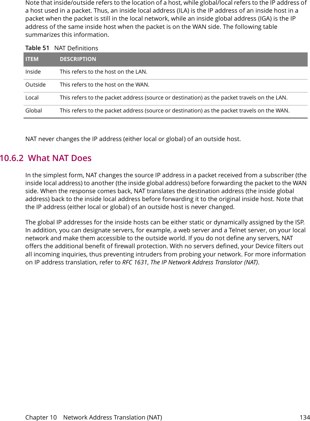 Chapter 10    Network Address Translation (NAT) 134Note that inside/outside refers to the location of a host, while global/local refers to the IP address of a host used in a packet. Thus, an inside local address (ILA) is the IP address of an inside host in a packet when the packet is still in the local network, while an inside global address (IGA) is the IP address of the same inside host when the packet is on the WAN side. The following table summarizes this information.Table 51   NAT Definitions ITEM DESCRIPTIONInside This refers to the host on the LAN.Outside This refers to the host on the WAN.Local This refers to the packet address (source or destination) as the packet travels on the LAN.Global This refers to the packet address (source or destination) as the packet travels on the WAN.NAT never changes the IP address (either local or global) of an outside host.10.6.2  What NAT DoesIn the simplest form, NAT changes the source IP address in a packet received from a subscriber (the inside local address) to another (the inside global address) before forwarding the packet to the WAN side. When the response comes back, NAT translates the destination address (the inside global address) back to the inside local address before forwarding it to the original inside host. Note that the IP address (either local or global) of an outside host is never changed.The global IP addresses for the inside hosts can be either static or dynamically assigned by the ISP. In addition, you can designate servers, for example, a web server and a Telnet server, on your local network and make them accessible to the outside world. If you do not define any servers, NAT offers the additional benefit of firewall protection. With no servers defined, your Device filters out all incoming inquiries, thus preventing intruders from probing your network. For more information on IP address translation, refer to RFC 1631, The IP Network Address Translator (NAT).