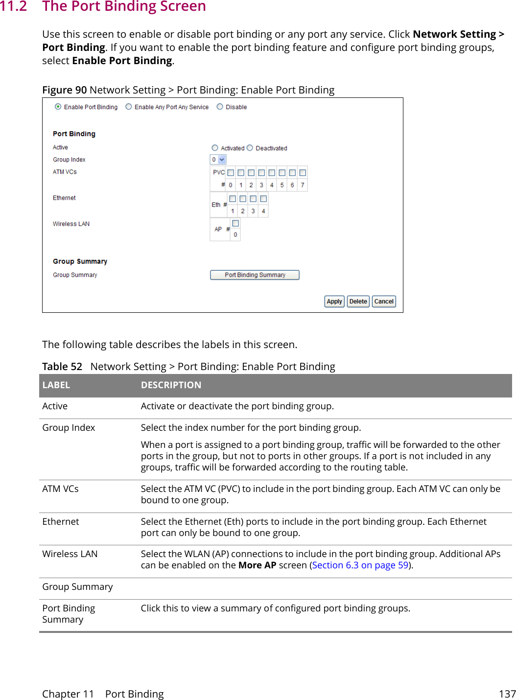 Chapter 11    Port Binding 13711.2   The Port Binding ScreenUse this screen to enable or disable port binding or any port any service. Click Network Setting > Port Binding. If you want to enable the port binding feature and configure port binding groups, select Enable Port Binding. Figure 90 Network Setting > Port Binding: Enable Port BindingThe following table describes the labels in this screen. Table 52   Network Setting > Port Binding: Enable Port Binding LABEL DESCRIPTIONActive Activate or deactivate the port binding group.Group Index Select the index number for the port binding group. When a port is assigned to a port binding group, traffic will be forwarded to the other ports in the group, but not to ports in other groups. If a port is not included in any groups, traffic will be forwarded according to the routing table.ATM VCs Select the ATM VC (PVC) to include in the port binding group. Each ATM VC can only be bound to one group.Ethernet Select the Ethernet (Eth) ports to include in the port binding group. Each Ethernet port can only be bound to one group.Wireless LAN Select the WLAN (AP) connections to include in the port binding group. Additional APs can be enabled on the More AP screen (Section 6.3 on page 59).Group SummaryPort Binding SummaryClick this to view a summary of configured port binding groups.