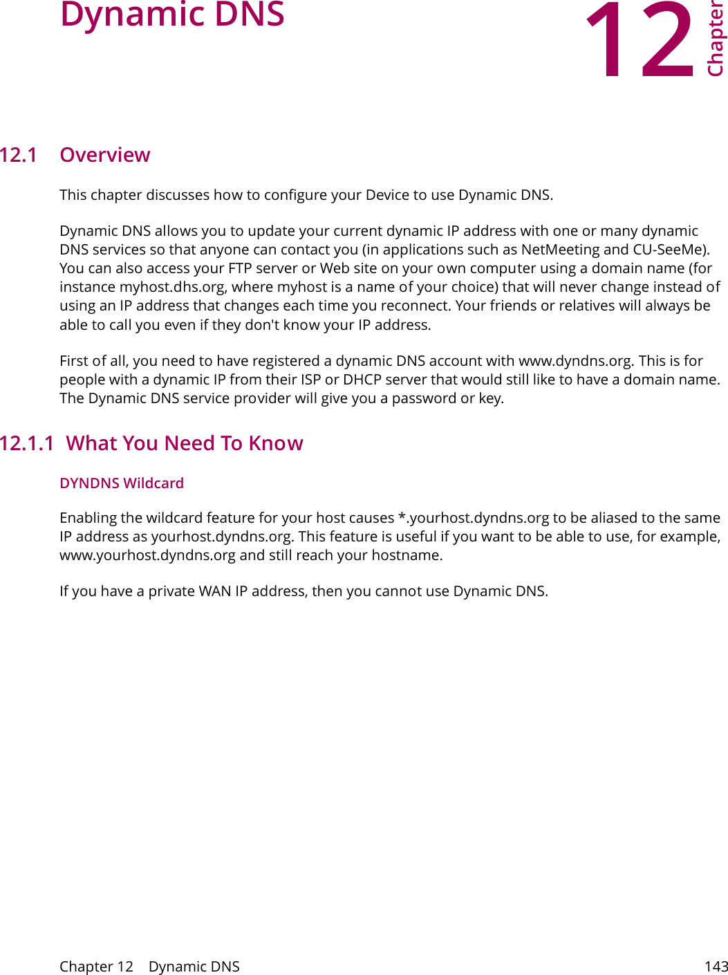 12Chapter Chapter 12    Dynamic DNS 143CHAPTER 12 Chapter 12 Dynamic DNS12.1   Overview This chapter discusses how to configure your Device to use Dynamic DNS.Dynamic DNS allows you to update your current dynamic IP address with one or many dynamic DNS services so that anyone can contact you (in applications such as NetMeeting and CU-SeeMe). You can also access your FTP server or Web site on your own computer using a domain name (for instance myhost.dhs.org, where myhost is a name of your choice) that will never change instead of using an IP address that changes each time you reconnect. Your friends or relatives will always be able to call you even if they don't know your IP address.First of all, you need to have registered a dynamic DNS account with www.dyndns.org. This is for people with a dynamic IP from their ISP or DHCP server that would still like to have a domain name. The Dynamic DNS service provider will give you a password or key. 12.1.1  What You Need To KnowDYNDNS WildcardEnabling the wildcard feature for your host causes *.yourhost.dyndns.org to be aliased to the same IP address as yourhost.dyndns.org. This feature is useful if you want to be able to use, for example, www.yourhost.dyndns.org and still reach your hostname.If you have a private WAN IP address, then you cannot use Dynamic DNS.