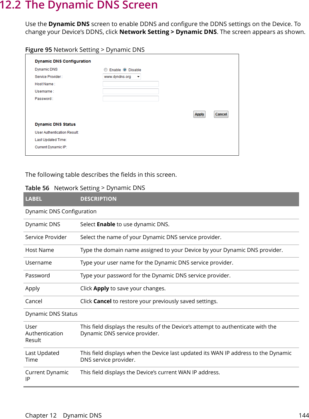 Chapter 12    Dynamic DNS 14412.2 The Dynamic DNS ScreenUse the Dynamic DNS screen to enable DDNS and configure the DDNS settings on the Device. To change your Device&rsquo;s DDNS, click Network Setting > Dynamic DNS. The screen appears as shown. Figure 95 Network Setting > Dynamic DNSThe following table describes the fields in this screen. Table 56   Network Setting > Dynamic DNS LABEL DESCRIPTIONDynamic DNS ConfigurationDynamic DNS Select Enable to use dynamic DNS.Service Provider Select the name of your Dynamic DNS service provider.Host Name Type the domain name assigned to your Device by your Dynamic DNS provider.Username Type your user name for the Dynamic DNS service provider.Password Type your password for the Dynamic DNS service provider.Apply Click Apply to save your changes.Cancel Click Cancel to restore your previously saved settings.Dynamic DNS StatusUser Authentication ResultThis field displays the results of the Device&rsquo;s attempt to authenticate with the Dynamic DNS service provider.Last Updated TimeThis field displays when the Device last updated its WAN IP address to the Dynamic DNS service provider.Current Dynamic IPThis field displays the Device&rsquo;s current WAN IP address.