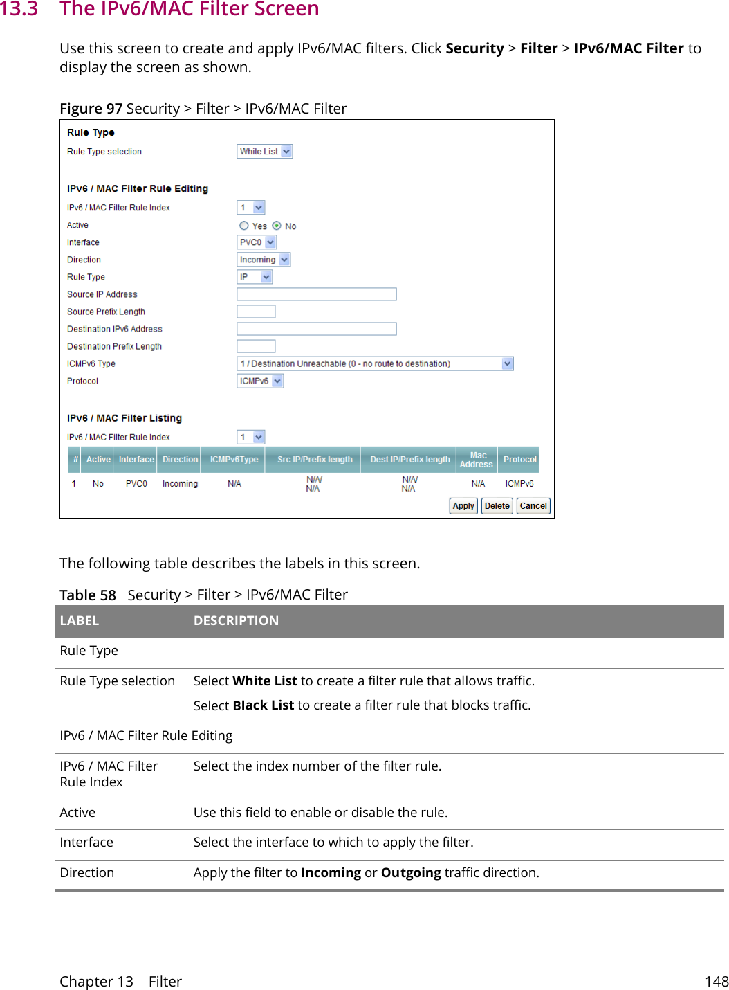 Chapter 13    Filter 14813.3   The IPv6/MAC Filter ScreenUse this screen to create and apply IPv6/MAC filters. Click Security > Filter > IPv6/MAC Filter to display the screen as shown.Figure 97 Security > Filter > IPv6/MAC Filter The following table describes the labels in this screen. Table 58   Security > Filter > IPv6/MAC Filter LABEL DESCRIPTIONRule TypeRule Type selection Select White List to create a filter rule that allows traffic.Select Black List to create a filter rule that blocks traffic.IPv6 / MAC Filter Rule EditingIPv6 / MAC Filter Rule IndexSelect the index number of the filter rule.Active Use this field to enable or disable the rule.Interface Select the interface to which to apply the filter.Direction Apply the filter to Incoming or Outgoing traffic direction.