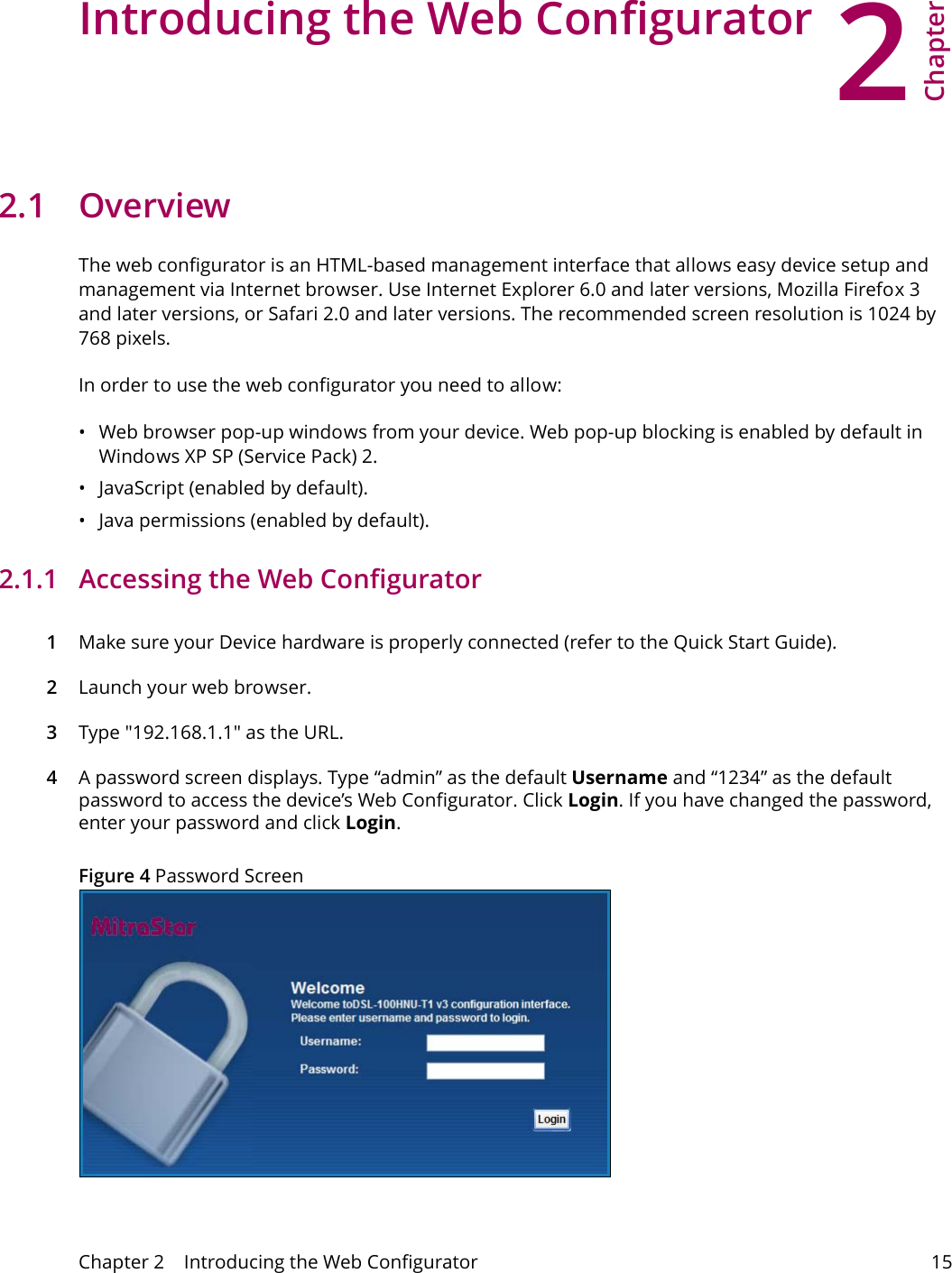 2Chapter Chapter 2    Introducing the Web Configurator 15CHAPTER 2 Chapter 2 Introducing the Web Configurator2.1 OverviewThe web configurator is an HTML-based management interface that allows easy device setup and management via Internet browser. Use Internet Explorer 6.0 and later versions, Mozilla Firefox 3 and later versions, or Safari 2.0 and later versions. The recommended screen resolution is 1024 by 768 pixels.In order to use the web configurator you need to allow:&bull; Web browser pop-up windows from your device. Web pop-up blocking is enabled by default in Windows XP SP (Service Pack) 2.&bull; JavaScript (enabled by default).&bull; Java permissions (enabled by default).2.1.1   Accessing the Web Configurator1Make sure your Device hardware is properly connected (refer to the Quick Start Guide).2Launch your web browser.3Type "192.168.1.1" as the URL.4A password screen displays. Type &ldquo;admin&rdquo; as the default Username and &ldquo;1234&rdquo; as the default password to access the device&rsquo;s Web Configurator. Click Login. If you have changed the password, enter your password and click Login.Figure 4 Password Screen