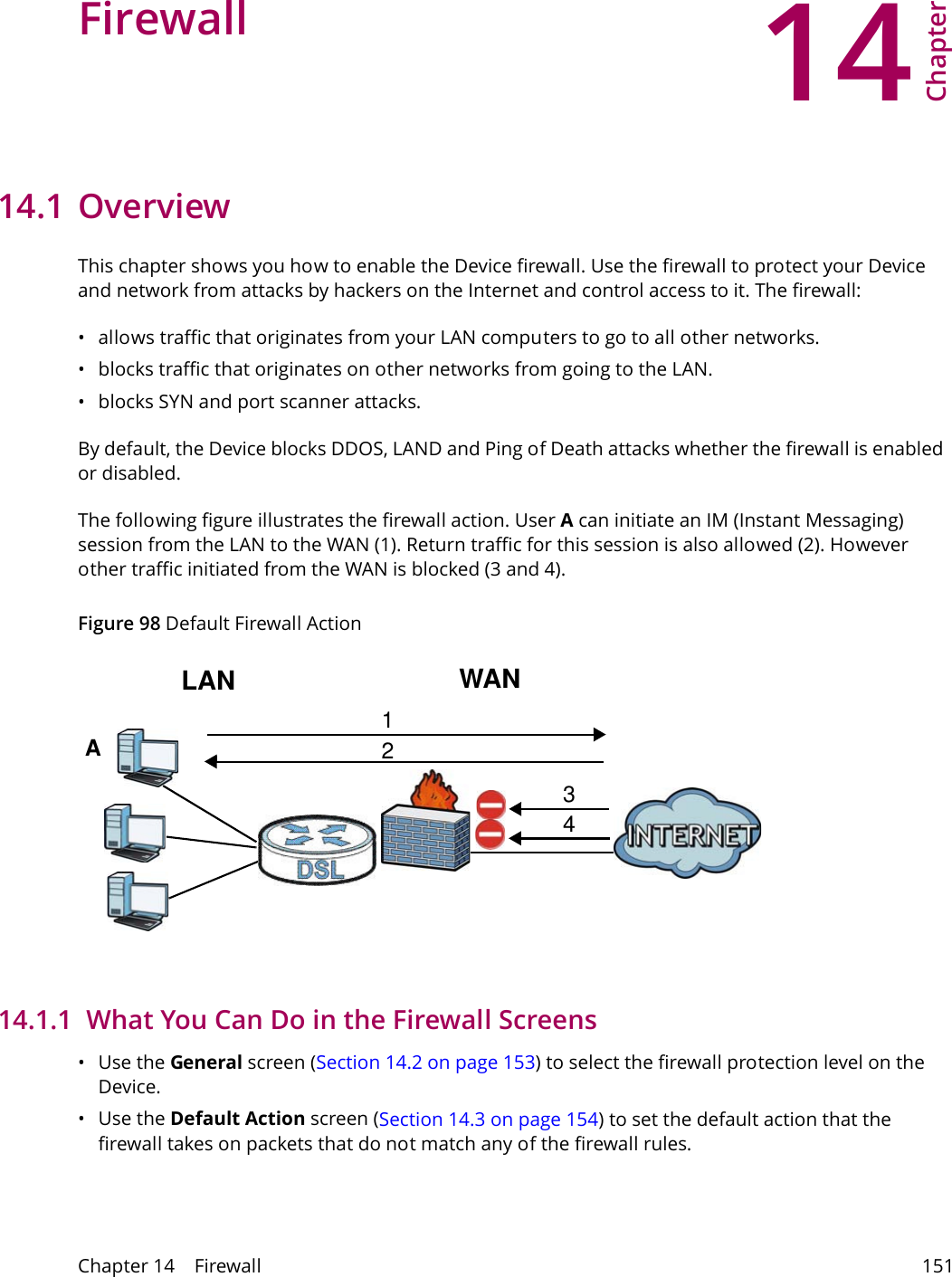 14Chapter Chapter 14    Firewall 151CHAPTER 14 Chapter 14 Firewall14.1 OverviewThis chapter shows you how to enable the Device firewall. Use the firewall to protect your Device and network from attacks by hackers on the Internet and control access to it. The firewall:&bull; allows traffic that originates from your LAN computers to go to all other networks. &bull; blocks traffic that originates on other networks from going to the LAN.&bull; blocks SYN and port scanner attacks.By default, the Device blocks DDOS, LAND and Ping of Death attacks whether the firewall is enabled or disabled.The following figure illustrates the firewall action. User A can initiate an IM (Instant Messaging) session from the LAN to the WAN (1). Return traffic for this session is also allowed (2). However other traffic initiated from the WAN is blocked (3 and 4).Figure 98 Default Firewall ActionWANLAN3412A14.1.1  What You Can Do in the Firewall Screens&bull;Use the General screen (Section 14.2 on page 153) to select the firewall protection level on the Device.&bull;Use the Default Action screen (Section 14.3 on page 154) to set the default action that the firewall takes on packets that do not match any of the firewall rules.