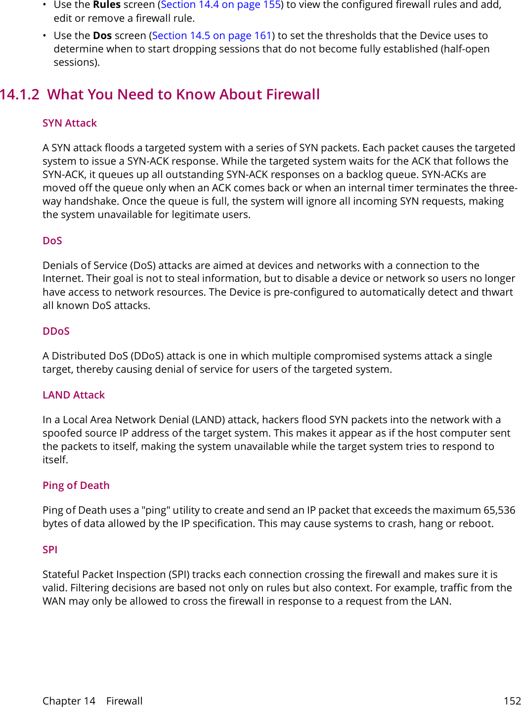 Chapter 14    Firewall 152&bull;Use the Rules screen (Section 14.4 on page 155) to view the configured firewall rules and add, edit or remove a firewall rule.&bull;Use the Dos screen (Section 14.5 on page 161) to set the thresholds that the Device uses to determine when to start dropping sessions that do not become fully established (half-open sessions).14.1.2  What You Need to Know About FirewallSYN AttackA SYN attack floods a targeted system with a series of SYN packets. Each packet causes the targeted system to issue a SYN-ACK response. While the targeted system waits for the ACK that follows the SYN-ACK, it queues up all outstanding SYN-ACK responses on a backlog queue. SYN-ACKs are moved off the queue only when an ACK comes back or when an internal timer terminates the three-way handshake. Once the queue is full, the system will ignore all incoming SYN requests, making the system unavailable for legitimate users.DoSDenials of Service (DoS) attacks are aimed at devices and networks with a connection to the Internet. Their goal is not to steal information, but to disable a device or network so users no longer have access to network resources. The Device is pre-configured to automatically detect and thwart all known DoS attacks.DDoSA Distributed DoS (DDoS) attack is one in which multiple compromised systems attack a single target, thereby causing denial of service for users of the targeted system.LAND AttackIn a Local Area Network Denial (LAND) attack, hackers flood SYN packets into the network with a spoofed source IP address of the target system. This makes it appear as if the host computer sent the packets to itself, making the system unavailable while the target system tries to respond to itself.Ping of DeathPing of Death uses a "ping" utility to create and send an IP packet that exceeds the maximum 65,536 bytes of data allowed by the IP specification. This may cause systems to crash, hang or reboot.SPIStateful Packet Inspection (SPI) tracks each connection crossing the firewall and makes sure it is valid. Filtering decisions are based not only on rules but also context. For example, traffic from the WAN may only be allowed to cross the firewall in response to a request from the LAN.