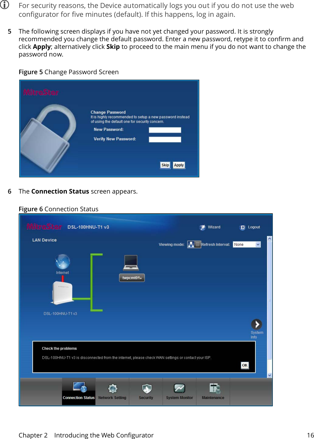 Chapter 2    Introducing the Web Configurator 16 For security reasons, the Device automatically logs you out if you do not use the web configurator for five minutes (default). If this happens, log in again. 5The following screen displays if you have not yet changed your password. It is strongly recommended you change the default password. Enter a new password, retype it to confirm and click Apply; alternatively click Skip to proceed to the main menu if you do not want to change the password now.Figure 5 Change Password Screen6The Connection Status screen appears. Figure 6 Connection Status 