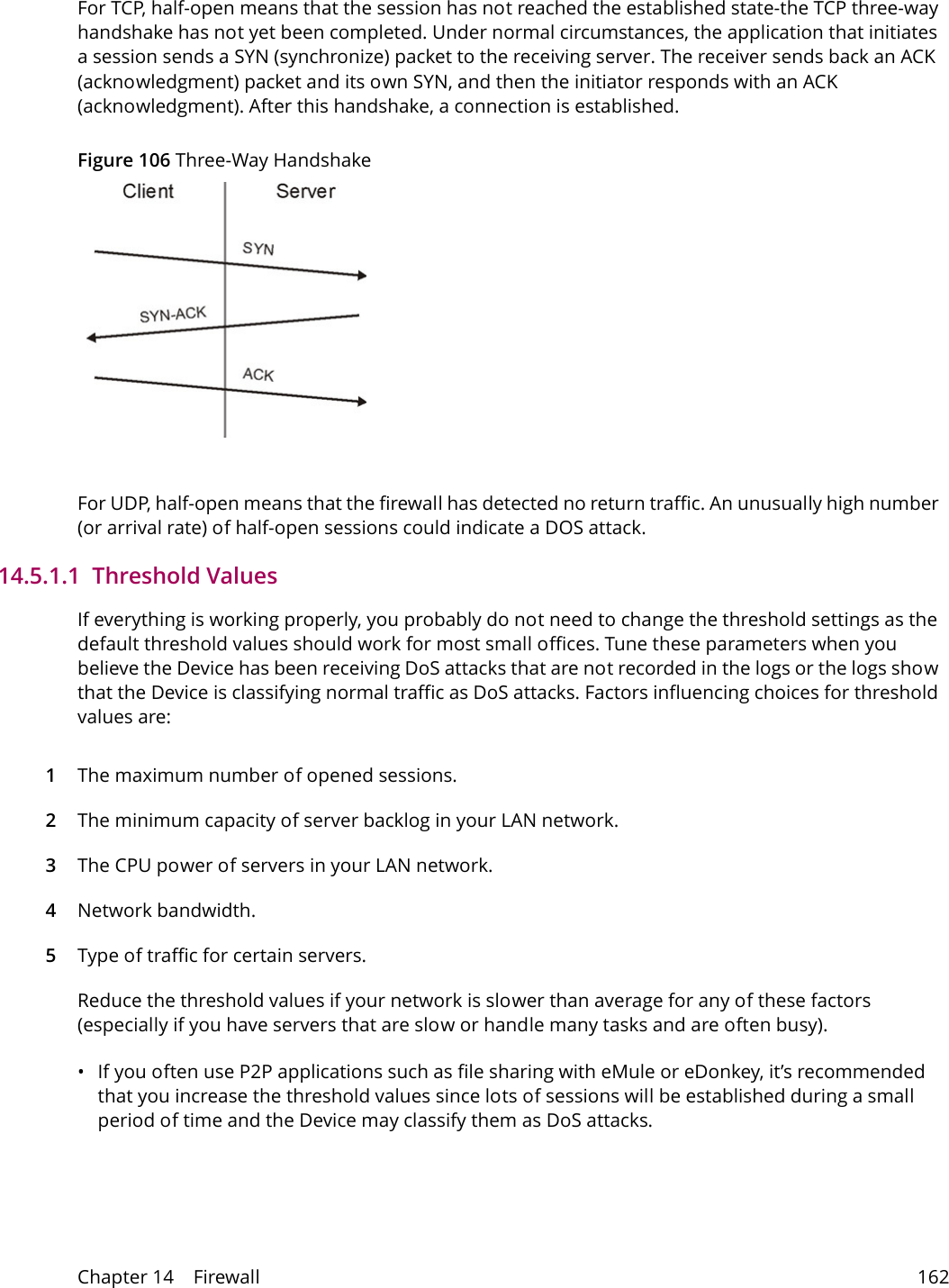 Chapter 14    Firewall 162For TCP, half-open means that the session has not reached the established state-the TCP three-way handshake has not yet been completed. Under normal circumstances, the application that initiates a session sends a SYN (synchronize) packet to the receiving server. The receiver sends back an ACK (acknowledgment) packet and its own SYN, and then the initiator responds with an ACK (acknowledgment). After this handshake, a connection is established. Figure 106 Three-Way HandshakeFor UDP, half-open means that the firewall has detected no return traffic. An unusually high number (or arrival rate) of half-open sessions could indicate a DOS attack. 14.5.1.1  Threshold ValuesIf everything is working properly, you probably do not need to change the threshold settings as the default threshold values should work for most small offices. Tune these parameters when you believe the Device has been receiving DoS attacks that are not recorded in the logs or the logs show that the Device is classifying normal traffic as DoS attacks. Factors influencing choices for threshold values are:1The maximum number of opened sessions.2The minimum capacity of server backlog in your LAN network.3The CPU power of servers in your LAN network.4Network bandwidth. 5Type of traffic for certain servers.Reduce the threshold values if your network is slower than average for any of these factors (especially if you have servers that are slow or handle many tasks and are often busy). &bull; If you often use P2P applications such as file sharing with eMule or eDonkey, it&rsquo;s recommended that you increase the threshold values since lots of sessions will be established during a small period of time and the Device may classify them as DoS attacks. 